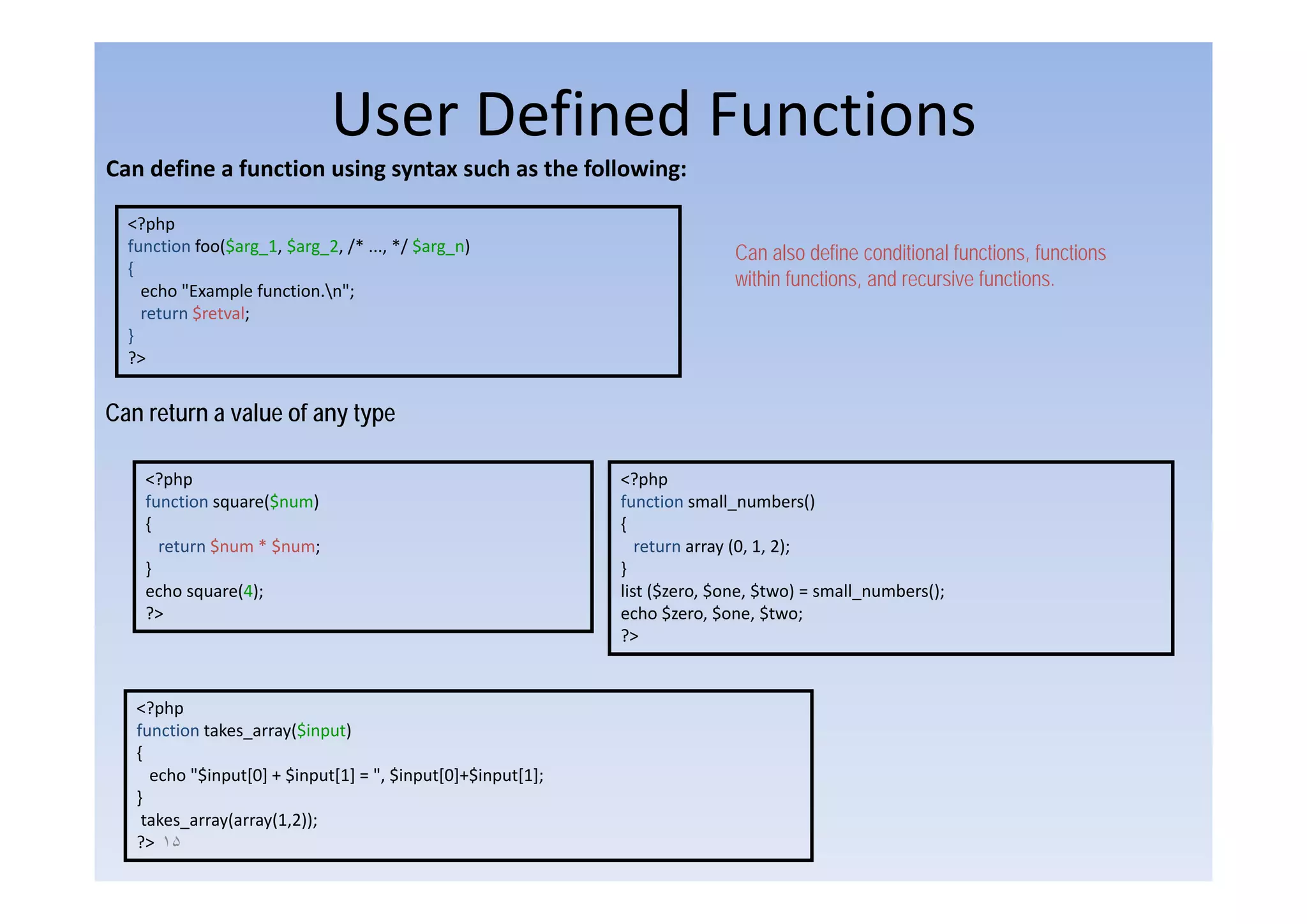 User Defined Functions
Can define a function using syntax such as the following:

  <?php
  function foo($arg 1, $arg 2, /* ..., */ $arg n)
              ($ g_ , $ g_ , / , / $ g_ )                                   Can also define conditional functions, functions
                                                                                                         functions
  {
    echo "Example function.n";
                                                                            within functions, and recursive functions.
    return $retval;
  }
  ?>


Can return a value of any type

    <?php                                                    <?php
    function square($num)                                    function small_numbers()
    {                                                        {
      return $num * $num;                                       return array (0, 1, 2);
    }                                                        }
    echo square(4);                                          list ($zero, $one, $two) = small_numbers();
    ?>                                                       echo $zero, $one, $two;
                                                             ?>


   <?php
   function takes_array($input)
   {
     echo "$input[0] + $input[1] = ", $input[0]+$input[1];
           $input[0]
   }
    takes_array(array(1,2));
   ?> ١۵
 