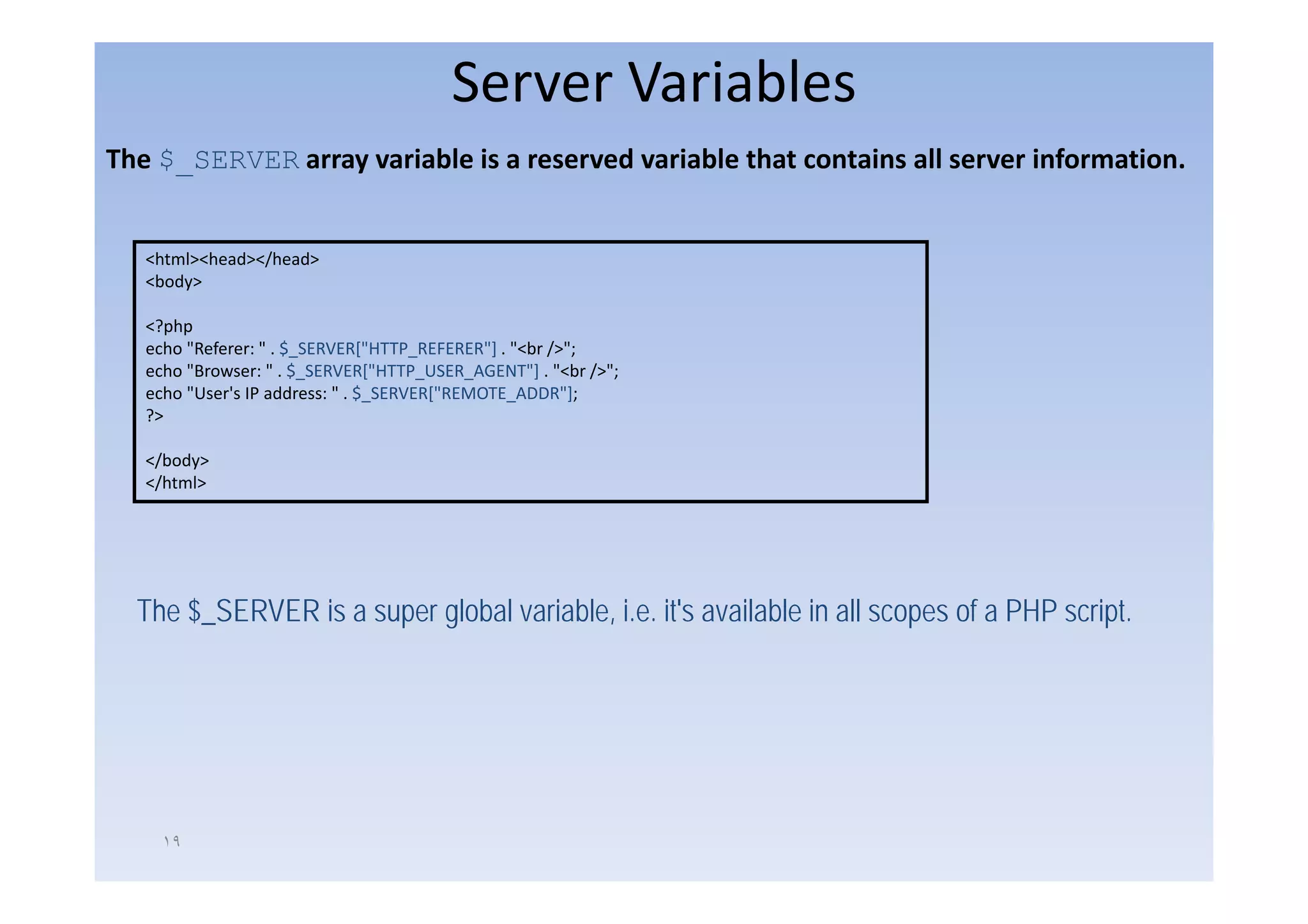 Server Variables
The $_SERVER array variable is a reserved variable that contains all server information. 


   <html><head></head>
    h l h d /h d
   <body>

   <?php
   echo "Referer: " . $_SERVER["HTTP_REFERER"] . "<br />";
                       _        [     _       ]
   echo "Browser: " . $_SERVER["HTTP_USER_AGENT"] . "<br />";
   echo "User's IP address: " . $_SERVER["REMOTE_ADDR"];
   ?>

   </body>
   </html>




  The $_SERVER is a super global variable, i.e. it's available in all scopes of a PHP script.




     ١٩
 