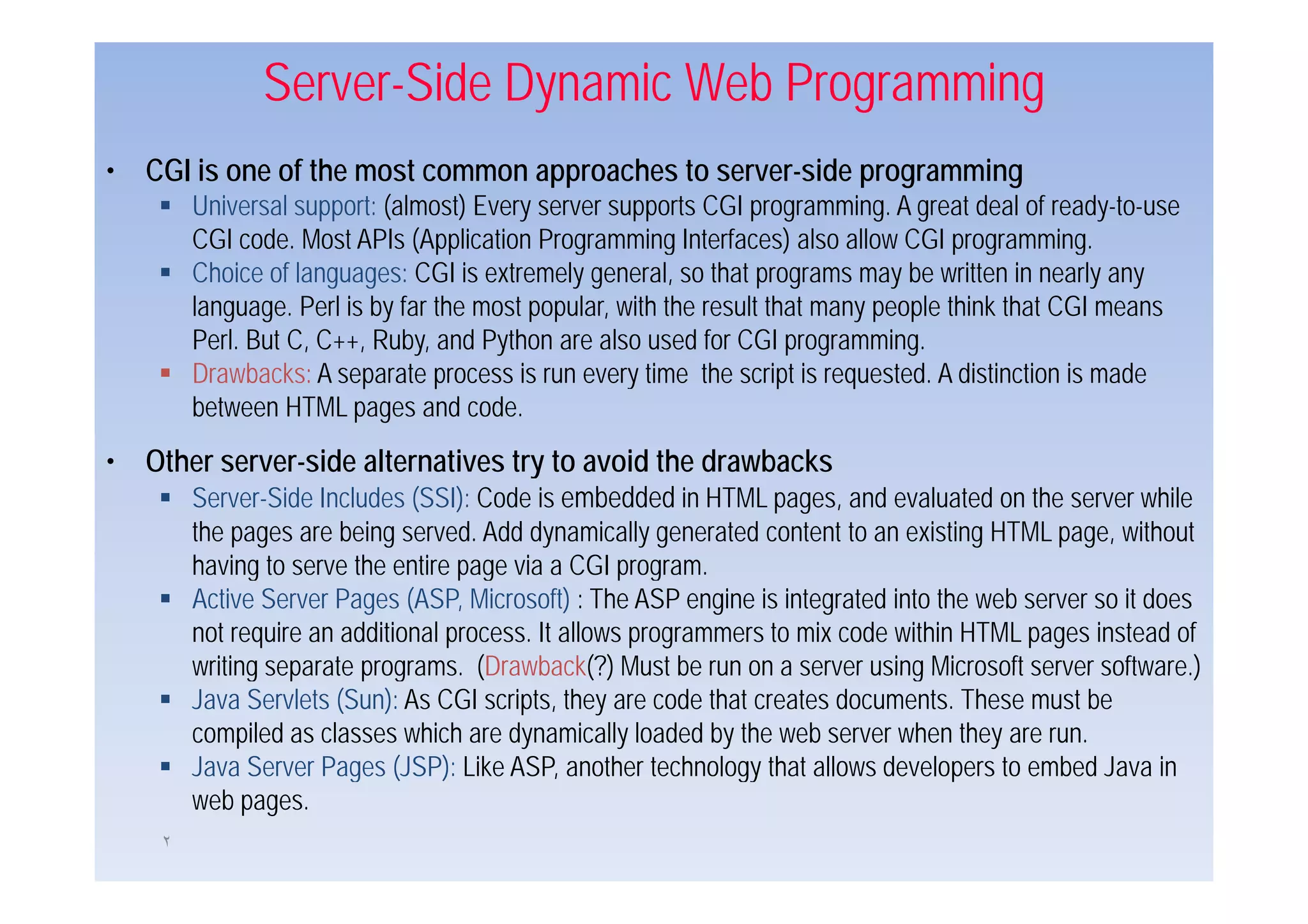 Server-Side Dynamic Web Programming
• CGI is one of the most common approaches to server-side programming
         Universal support: (almost) Every server supports CGI programming. A great deal of ready-to-use
         CGI code. Most APIs (Application Programming Interfaces) also allow CGI p g
                               ( pp            g         g            )               programming.g
         Choice of languages: CGI is extremely general, so that programs may be written in nearly any
         language. Perl is by far the most popular, with the result that many people think that CGI means
         Perl. But C, C++, Ruby, and Python are also used for CGI programming.
         Drawbacks: A separate process is run every time the script is requested. A distinction is made
         between HTML pages and code.
• Other server-side alternatives try to avoid the drawbacks
     Server-Side Includes (SSI): Code is embedded in HTML pages, and evaluated on the server while
         the pages are being served. Add dynamically generated content to an existing HTML page, without
         having to serve the entire page via a CGI program
                                                     program.
         Active Server Pages (ASP, Microsoft) : The ASP engine is integrated into the web server so it does
         not require an additional process. It allows programmers to mix code within HTML pages instead of
         writing separate programs. (Drawback(?) Must be run on a server using Microsoft server software.)
                          programs                                                                software )
         Java Servlets (Sun): As CGI scripts, they are code that creates documents. These must be
         compiled as classes which are dynamically loaded by the web server when they are run.
         Java Server Pages (
                         g (JSP): Like ASP, another technology that allows developers to embed Java in
                                   )          ,                gy                   p
         web pages.
     ٢
 