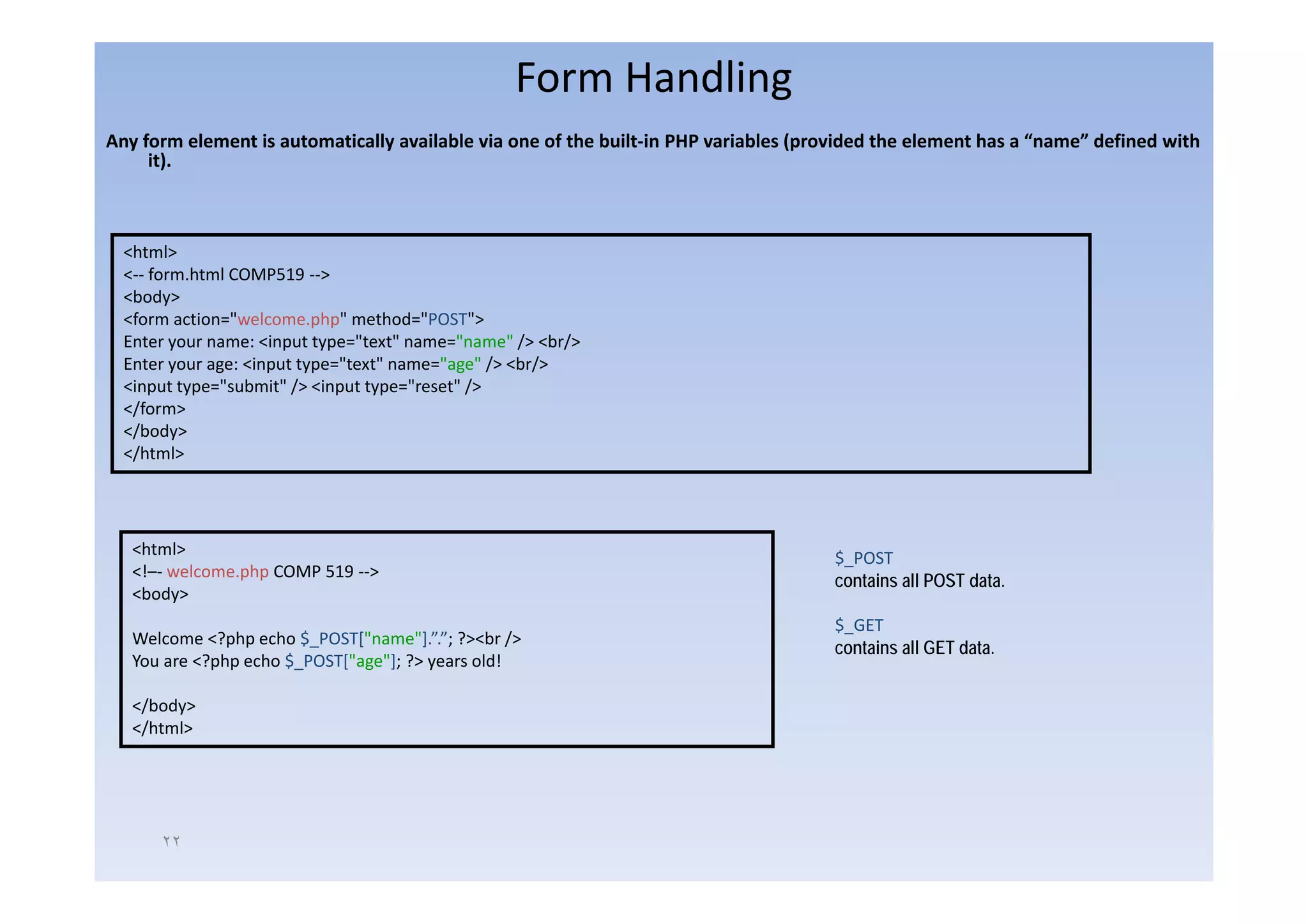 Form Handling
Any form element is automatically available via one of the built‐in PHP variables (provided the element has a “name” defined with 
  y o e e e t s auto at ca y a a ab e a o e o t e bu t                   a ab es (p o ded t e e e e t as a a e de ed t
     it).



  <html>
  <‐‐ form.html COMP519 ‐‐>
  <body>
  <form action="welcome.php" method="POST">
  Enter your name: <input type="text" name="name" /> <br/>
  Enter your age: <input type="text" name="age" / <br/>
                              "    "      " " /> b /
  <input type="submit" /> <input type="reset" />
  </form>
  </body>
  </html>




   <html>                                                                             $_POST
                                                                                       _
   <!–‐ welcome.php COMP 519 ‐‐>
    !     l      h
                                                                                      contains all POST data.
   <body>
                                                                                      $_GET
   Welcome <?php echo $_POST["name"].”.”; ?><br />
                                                                                      contains all GET data.
   You are <?php echo $_POST["age"]; ?> years old!

   </body>
   </html>




      ٢٢
 