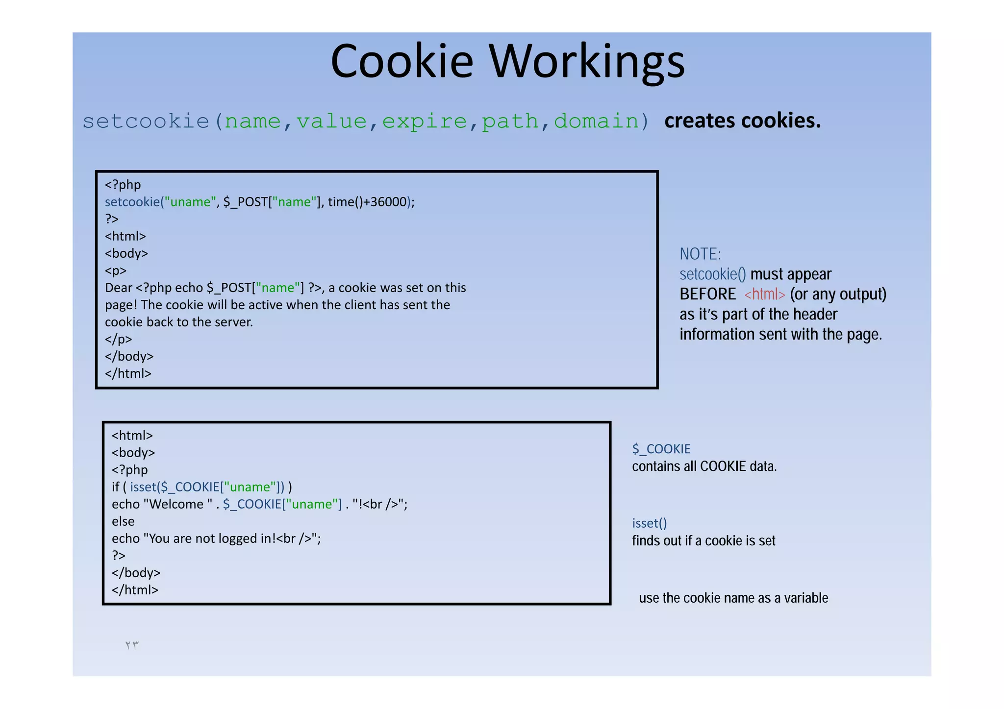 Cookie Workings
setcookie(name,value,expire,path,domain) creates cookies.
      ki (       l      i      h d   i )            ki

 <?php
 setcookie("uname", $_POST["name"], time()+36000);
 ?>
 <html>
 <body>                                                                  NOTE:
 <p>                                                                     setcookie() must appear
 Dear <?php echo $_POST["name"] ?>, a cookie was set on this
                                                                         BEFORE <html> (or any output)
 page! The cookie will be active when the client has sent the
 cookie back to the server.                                              as it’s part of the header
 </p>                                                                    information sent with the page.
 </body>
 </html>



  <html>
  <body>                                                        $_COOKIE
  <?php                                                         contains all COOKIE data.
  if ( isset($_COOKIE["uname"]) )
  echo "Welcome " . $_COOKIE["uname"] . "!<br />";
  else                                                          isset()
  echo "You are not logged in!<br />";                          finds out if a cookie is set
  ?>
  </body>
  </html>
    /
                                                                 use the cookie name as a variable


    ٢٣
 