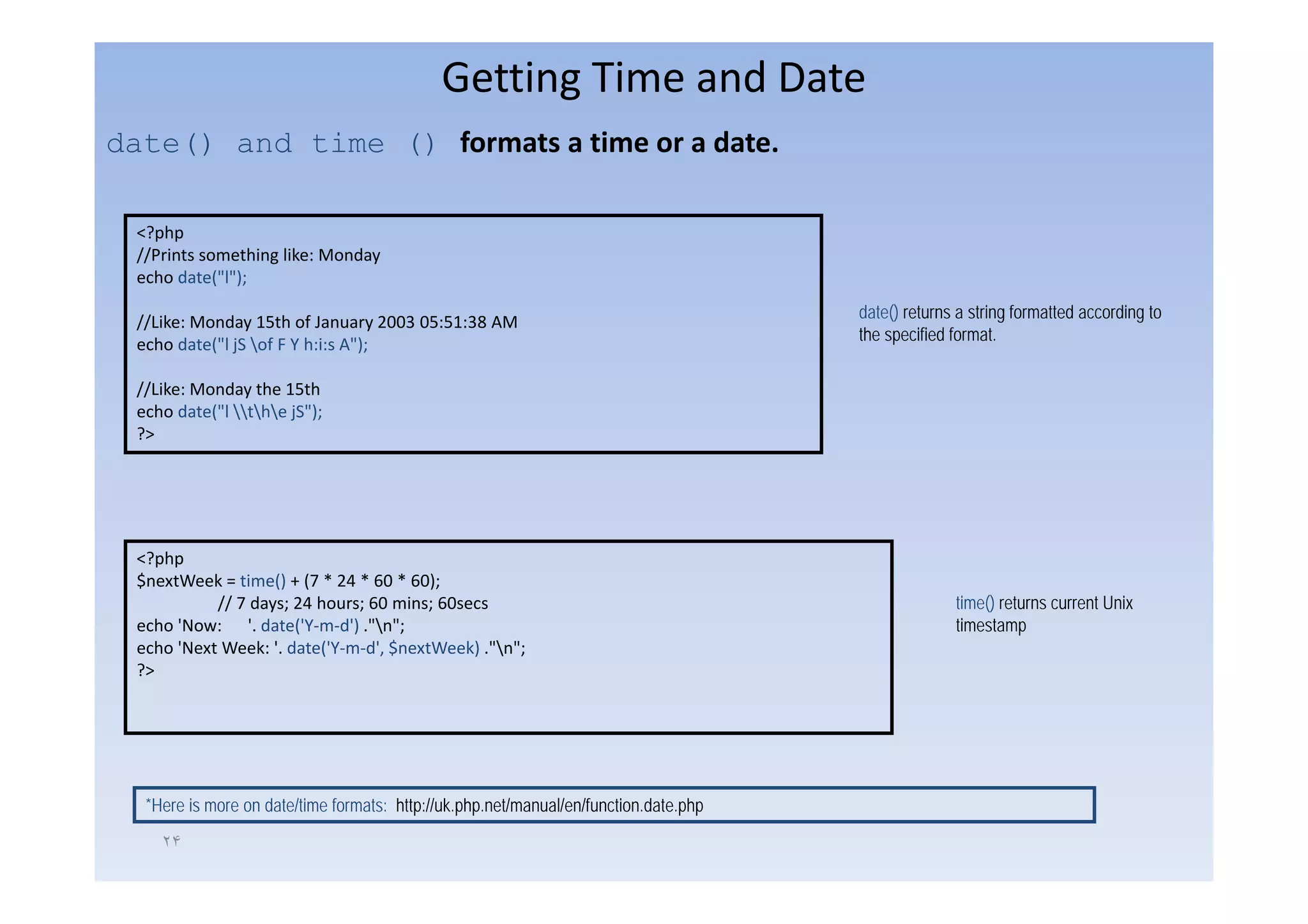 Getting Time and Date
date() and time () formats a time or a date
                   formats a time or a date.

  <?php
  //Prints something like Monday
                     like:
  echo date("l");
                                                                                       date() returns a string formatted according to
  //Like: Monday 15th of January 2003 05:51:38 AM
                                                                                       the specified format.
  echo date("l jS of F Y h:i:s A");

  //Like: Monday the 15th
  echo date("l the jS");
  ?>




  <?php
     p p
  $nextWeek = time() + (7 * 24 * 60 * 60);
            // 7 days; 24 hours; 60 mins; 60secs                                                     time() returns current Unix
  echo 'Now: '. date('Y‐m‐d') ."n";                                                                 timestamp
  echo 'Next Week: '. date('Y‐m‐d', $nextWeek) ."n";
  ?>




   *Here is more on date/time formats: http://uk.php.net/manual/en/function.date.php

     ٢۴
 