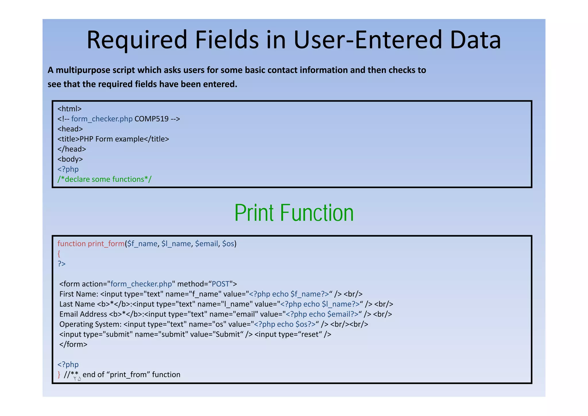 Required Fields in User‐Entered Data
A multipurpose script which asks users for some basic contact information and then checks to 
     l                   h h k          f       b               f           d h     h k
see that the required fields have been entered.

  <html>
  <!‐‐ form_checker.php COMP519 ‐‐>
  <head>
  <title>PHP Form example</title>
  </head>
  <body>
  <?php
  /*declare some functions*/



                                                   Print Function
                                                   P i t F ti
  function print_form($f_name, $l_name, $email, $os)
  {
  ?>

  <form action="form_checker.php" method=“POST">
  First Name: <input type="text" name="f_name" value="<?php echo $f_name?>“ /> <br/>
  Last Name <b>*</b>:<input t
  L tN       <b>*</b> <i    t type="text" name="l_name" value="<?php echo $l
                                   "t t"       "l      " l    "<? h    h $l_name?>“ /> <b />
                                                                                   ?>“ <br/>
  Email Address <b>*</b>:<input type="text" name="email" value="<?php echo $email?>“ /> <br/>
  Operating System: <input type="text" name="os" value="<?php echo $os?>“ /> <br/><br/>
  <input type="submit" name="submit" value="Submit“ /> <input type=“reset“ />
  </form>

  <?php
  } //** end of “print_from” function
       ٢۵
 