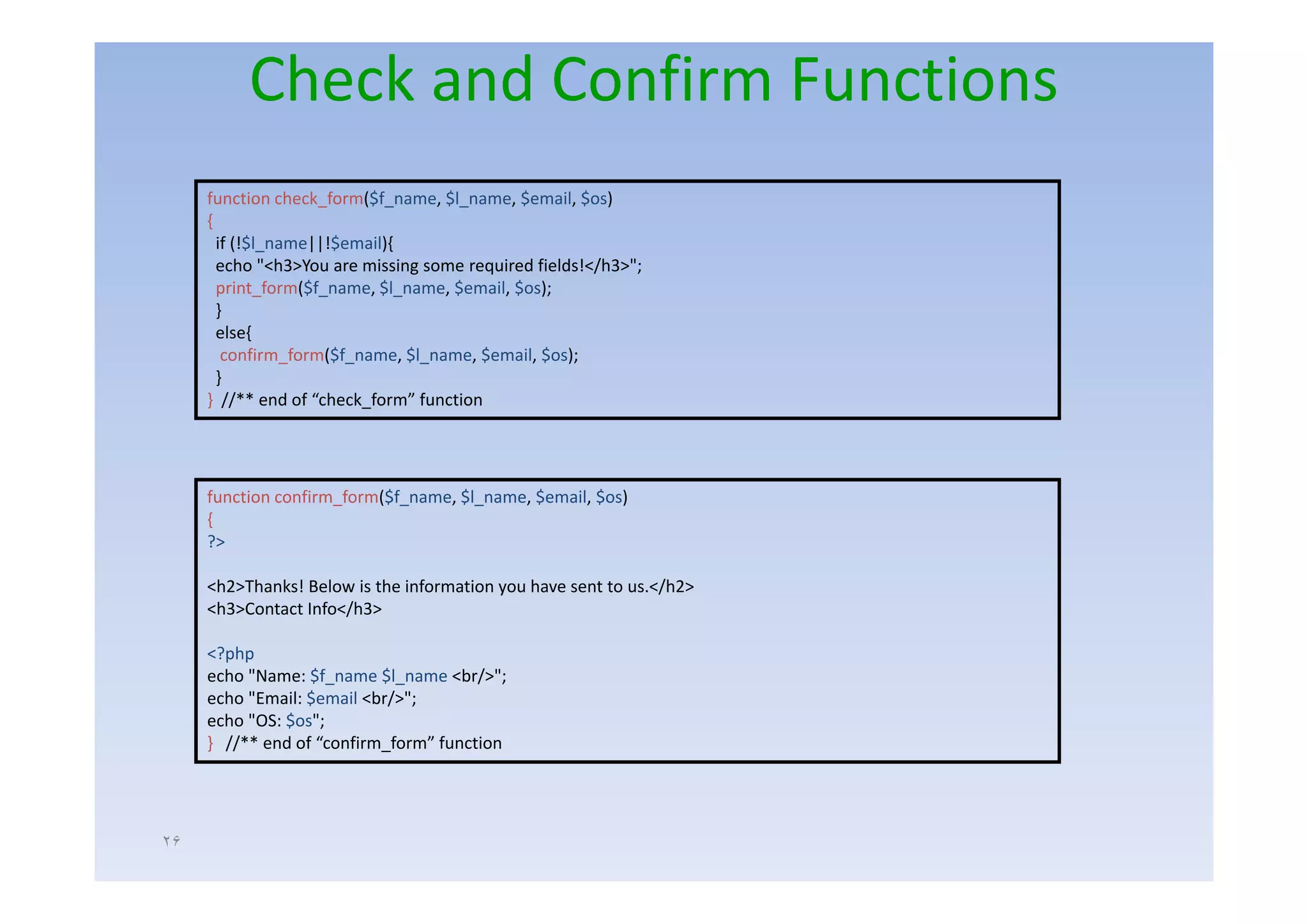 Check and Confirm Functions
     function check_form($f_name, $l_name, $email, $os)
     {
       if (!$l_name||!$email){
       echo "<h3>You are missing some required fields!</h3>";
       print_form($f_name, $l_name, $email, $os);
       }
       else{
        confirm_form($f_name, $l_name, $email,
        confirm form($f name $l name $email $os);
       }
     } //** end of “check_form” function




     function confirm_form($f_name, $l_name, $email, $os)
     {
     ?>

     <h2>Thanks! Below is the information you have sent to us.</h2>
     <h3>Contact Info</h3>

     <?php
     echo "N
       h "Name: $f$f_name $l
                           $l_name <br/>";
                                     b/ "
     echo "Email: $email <br/>";
     echo "OS: $os";
     } //** end of “confirm_form” function




٢۶
 