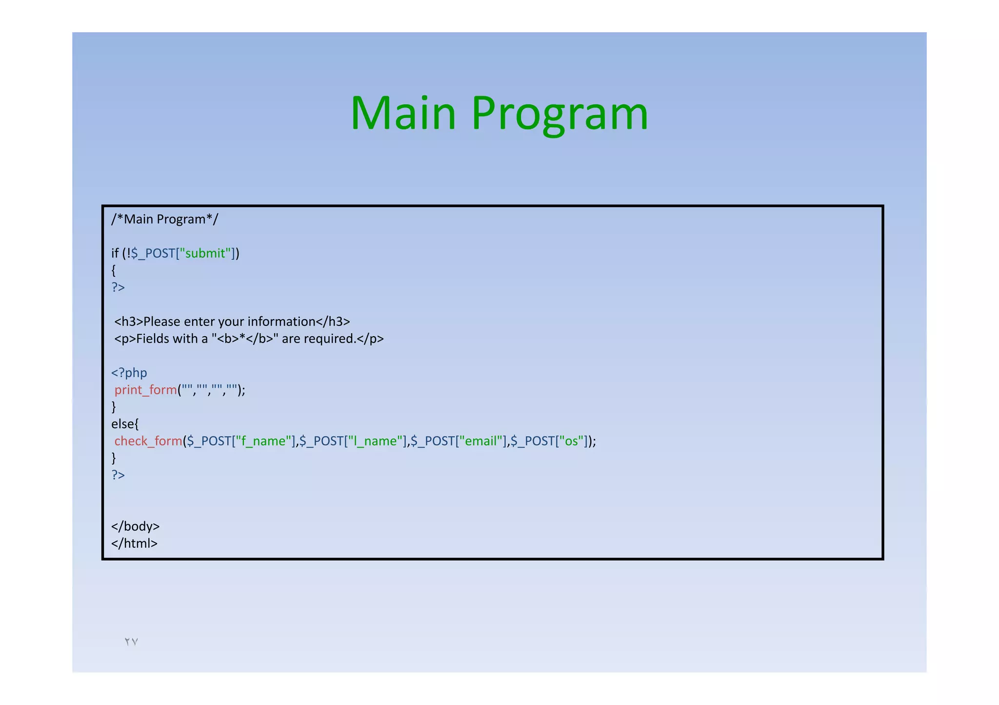 Main Program
/*Main Program*/

if (!$_POST["submit"])
{
?>

<h3>Please enter your information</h3>
<p>Fields with a "<b>*</b>" are required.</p>

<?php
 print_form("","","","");
}
else{
 check_form($_POST["f_name"],$_POST["l_name"],$_POST["email"],$_POST["os"]);
}
?>


</body>
</html>




  ٢٧
 