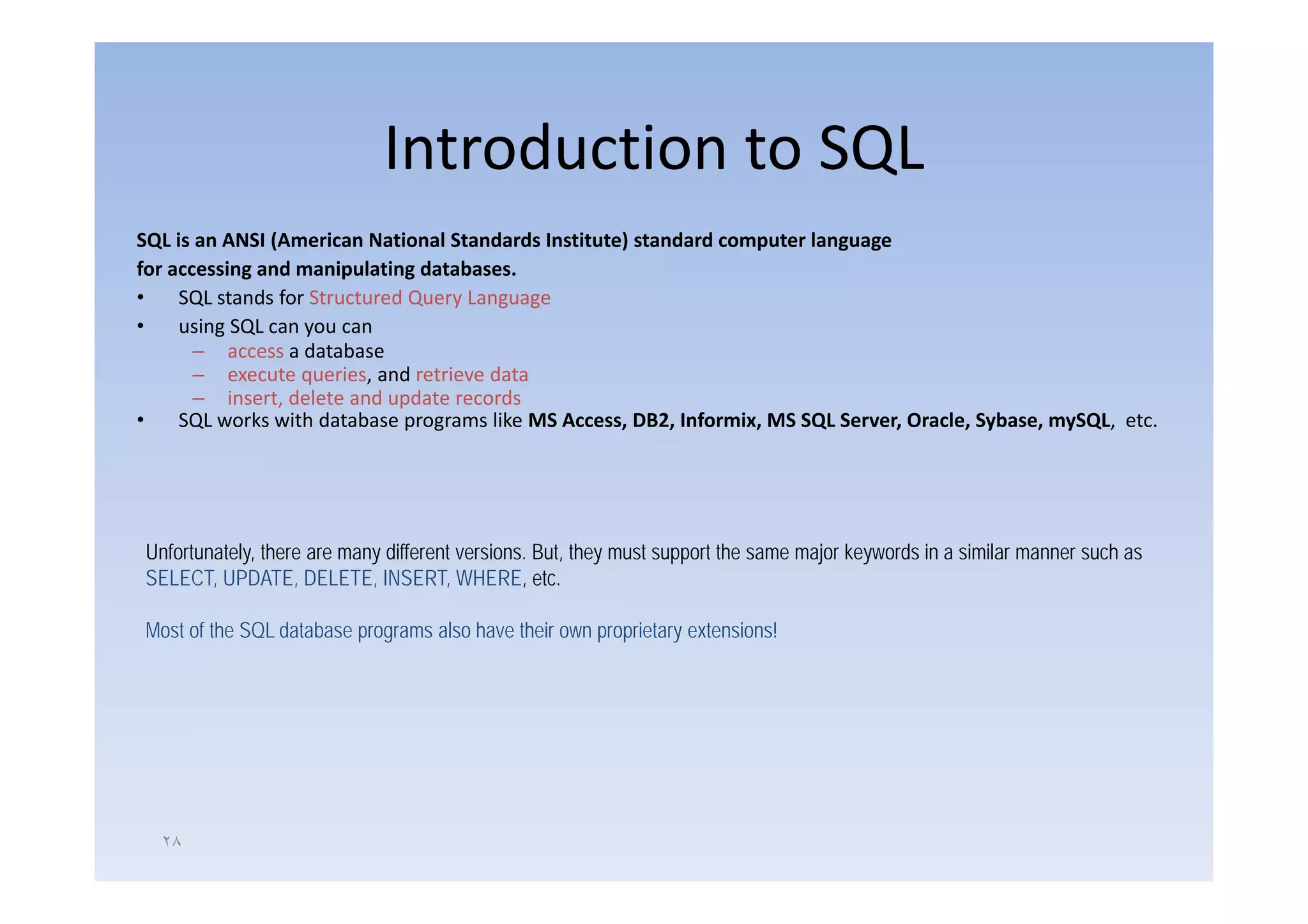 Introduction to SQL
SQL is an ANSI (American National Standards Institute) standard computer language 
for accessing and manipulating databases.
•    SQL stands for Structured Query Language
•    using SQL can you can
       – access a database
       – execute queries, and retrieve data
       – insert, delete and update records
•    SQL works with database programs like MS Access, DB2, Informix, MS SQL Server, Oracle, Sybase, mySQL, etc.




Unfortunately, there are many different versions. But, they must support the same major keywords in a similar manner such as
SELECT, UPDATE, DELETE, INSERT, WHERE, etc.

Most of the SQL database programs also have their own proprietary extensions!




  ٢٨
 