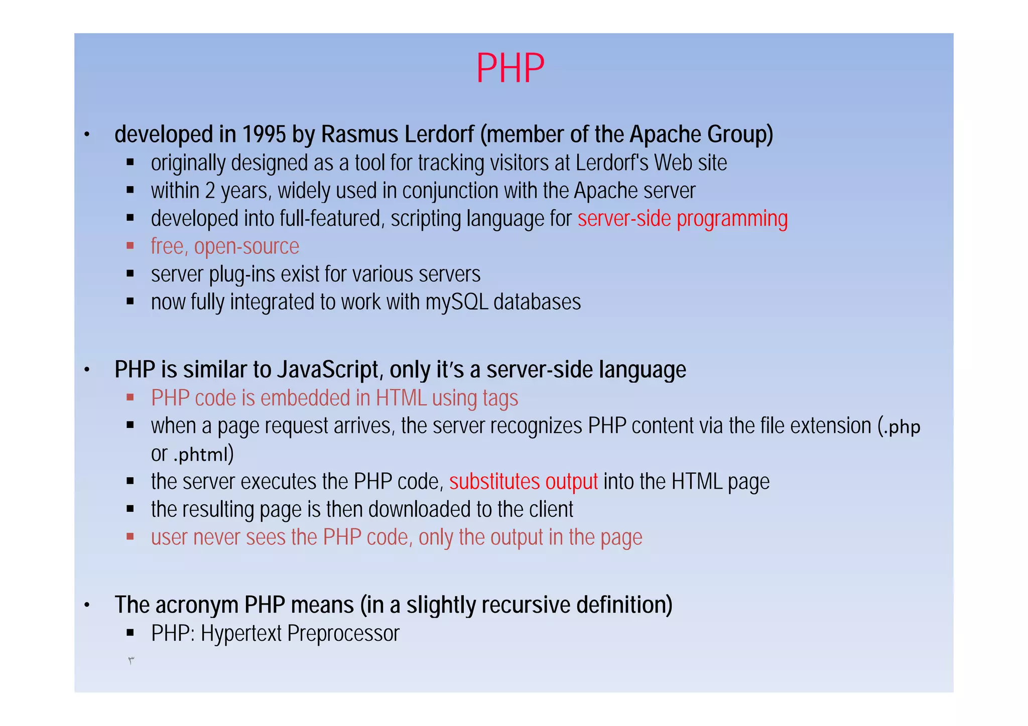 PHP
• developed in 1995 by Rasmus Lerdorf (member of the Apache Group)
     originally designed as a tool for tracking visitors at Lerdorf's Web site
     within 2 years, widely used in co ju c o with the Apache se e
              yea s, de y            conjunction         e pac e server
     developed into full-featured, scripting language for server-side programming
     free, open-source
     server plug-ins exist for various servers
            plug ins
     now fully integrated to work with mySQL databases

• PHP is similar to JavaScript, only it’s a server-side l
      i i il t J S i t l it’                           id language
     PHP code is embedded in HTML using tags
     when a page request arrives, the server recognizes PHP content via the file extension (.php
     or .phtml)
     the server executes the PHP code, substitutes output into the HTML page
     the resulting page is then downloaded to the client
     user never sees the PHP code, only the output in the page

• The acronym PHP means (in a slightly recursive definition)
     PHP: Hypertext Preprocessor
     ٣
 