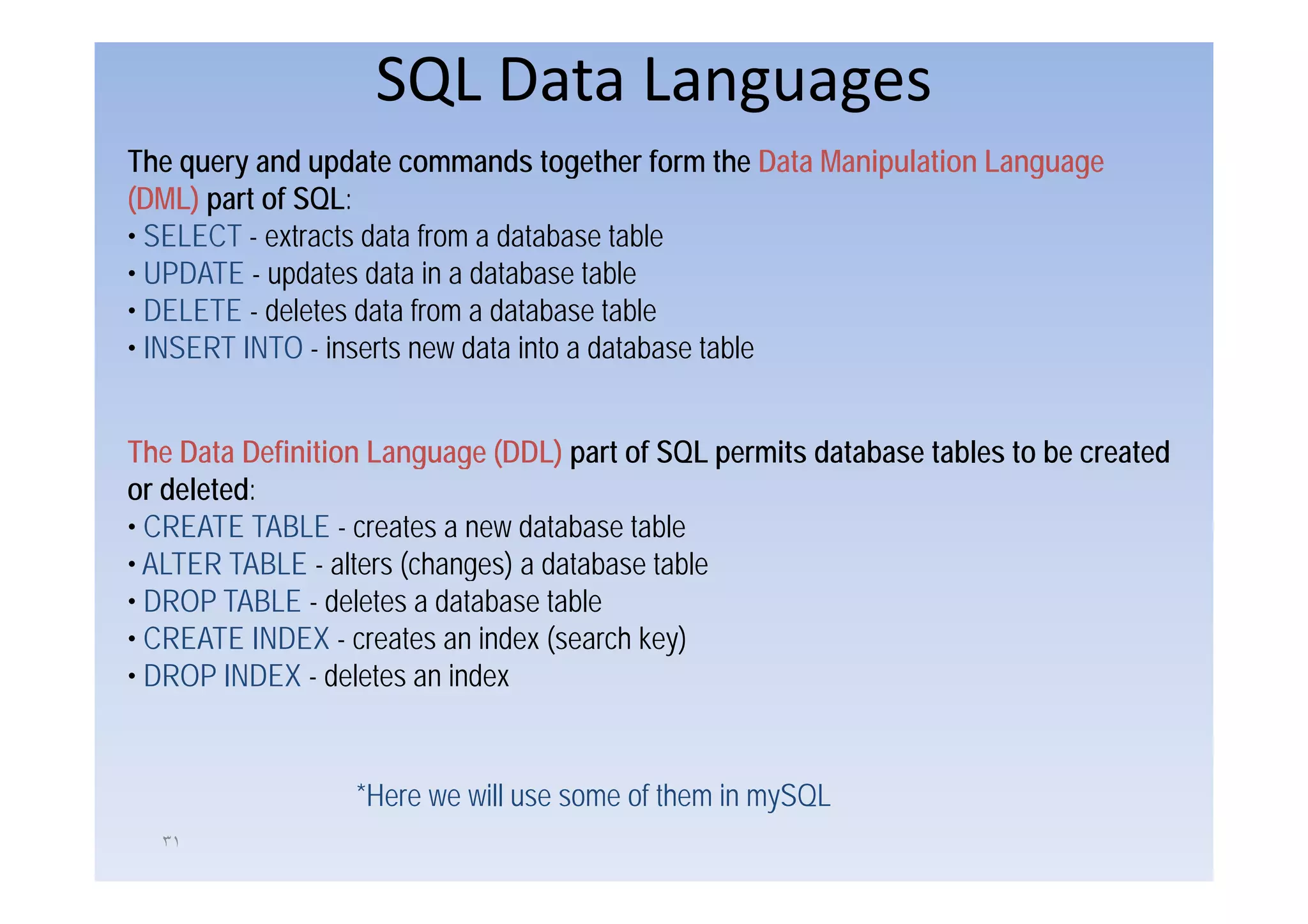 SQL Data Languages
The query and update commands together form the Data Manipulation Language
(DML) part of SQL:
• SELECT - extracts data from a database table
• UPDATE - updates data in a database table
• DELETE - deletes data from a database table
• INSERT INTO - inserts new data into a database table


The Data Definition Language (DDL) part of SQL permits database tables to be created
or deleted:
• CREATE TABLE - creates a new database table
• ALTER TABLE - alters (changes) a database table
• DROP TABLE - deletes a database table
• CREATE INDEX - creates an index (search key)
• DROP INDEX - deletes an index


                  *Here we will use some of them in mySQL
  ٣١
 