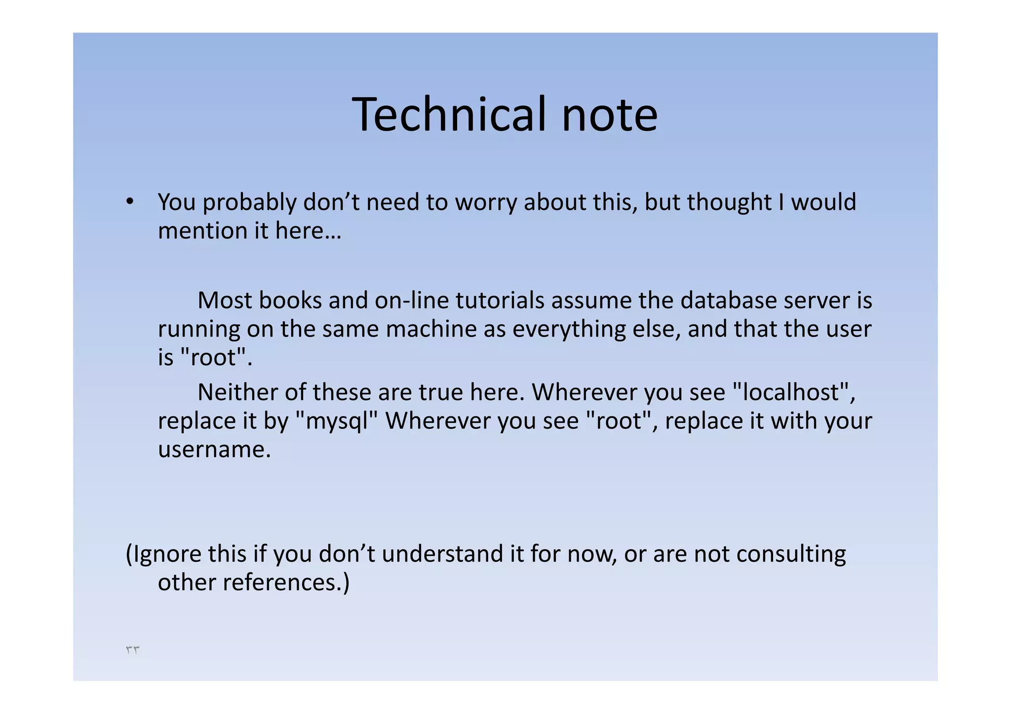 Technical note
• Y probably d ’t need t worry about thi b t th
  You   b bl don’t   d to       b t this, but thought I would
                                                   ht      ld
  mention it here…

          Most books and on‐line tutorials assume the database server is
     running on the same machine as everything else, and that the user
     is "root".
         root
          Neither of these are true here. Wherever you see "localhost",
     replace it by "mysql" Wherever you see "root", replace it with your
     username.


(Ignore this if you don’t understand it for now, or are not consulting
   other references.)

٣٣
 