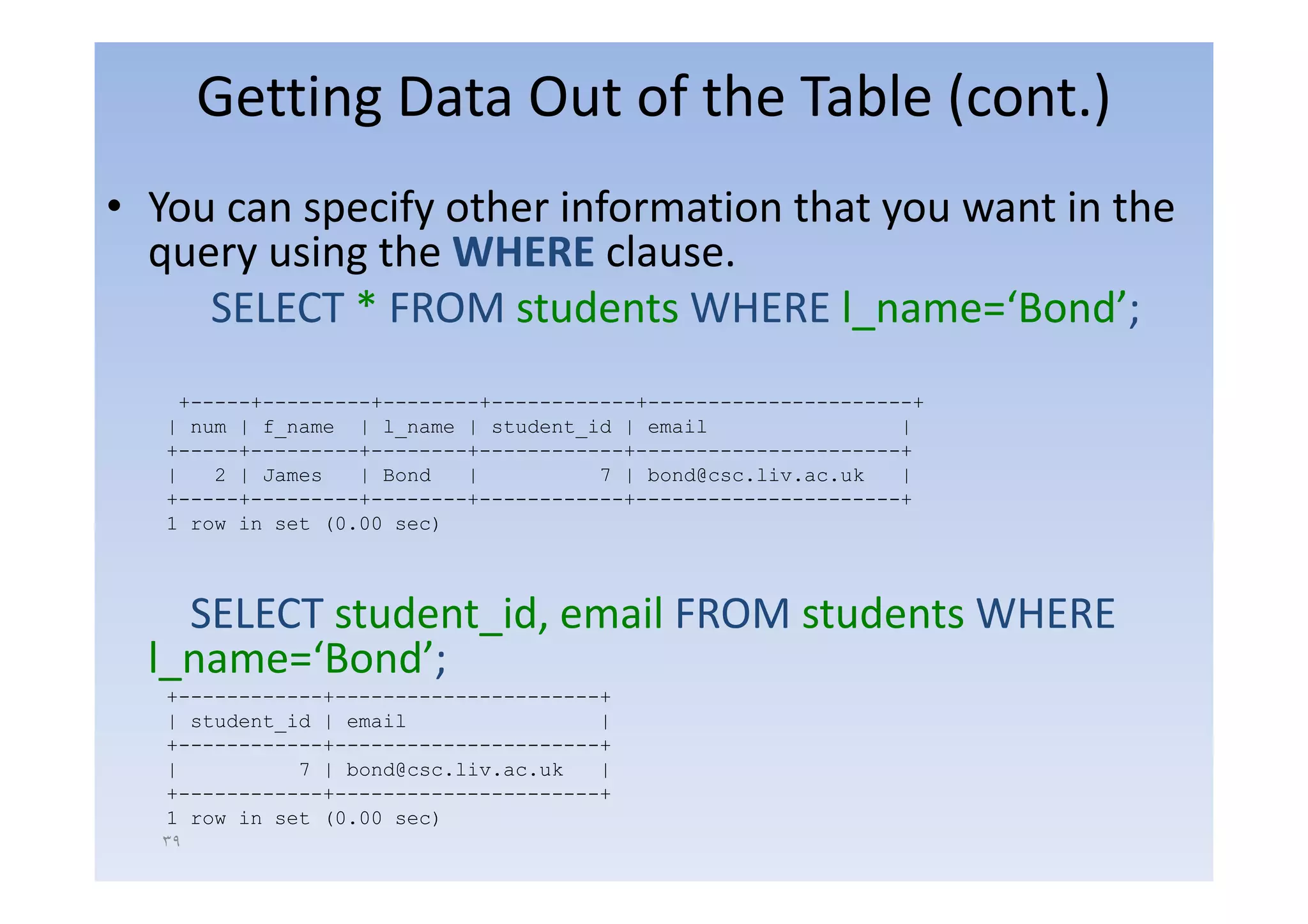 Getting Data Out of the Table (cont.)
• You can specify other information that you want in the
  query using the WHERE clause
                  WHERE clause.
     SELECT * FROM students WHERE l_name=‘Bond’;
    +-----+---------+--------+------------+----------------------+
   | num | f_name | l_name | student_id | email                 |
   +-----+---------+--------+------------+----------------------+
   |   2 | James   | Bond   |          7 | bond@csc.liv.ac.uk   |
   +-----+---------+--------+------------+----------------------+
   1 row in set (0.00 sec)



    SELECT student_id, email FROM students WHERE
  l_name Bond ;
  l name=‘Bond’;
   +------------+----------------------+
   | student_id | email                |
   +------------+----------------------+
   |          7 | bond@csc.liv.ac.uk
                      @                |
   +------------+----------------------+
   1 row in set (0.00 sec)
  ٣٩
 