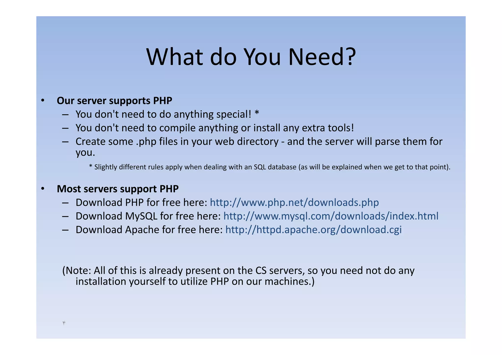 What do You Need?
•   Our server supports PHP
    O                   PHP
     – You don't need to do anything special! *
     – You don't need to compile anything or install any extra tools!
     – Create some .php f l in your web d
                      h files          b directory ‐ and the server will parse them f
                                                        d h           ll        h   for
       you.
          * Slightly different rules apply when dealing with an SQL database (as will be explained when we get to that point).

•   Most servers support PHP
     – Download PHP for free here: http://www.php.net/downloads.php
     – Download MySQL for free here: http://www mysql com/downloads/index html
                                      http://www.mysql.com/downloads/index.html
     – Download Apache for free here: http://httpd.apache.org/download.cgi


     (Note: All of this is already present on the CS servers, so you need not do any
       installation yourself to utilize PHP on our machines.)


     ۴
 