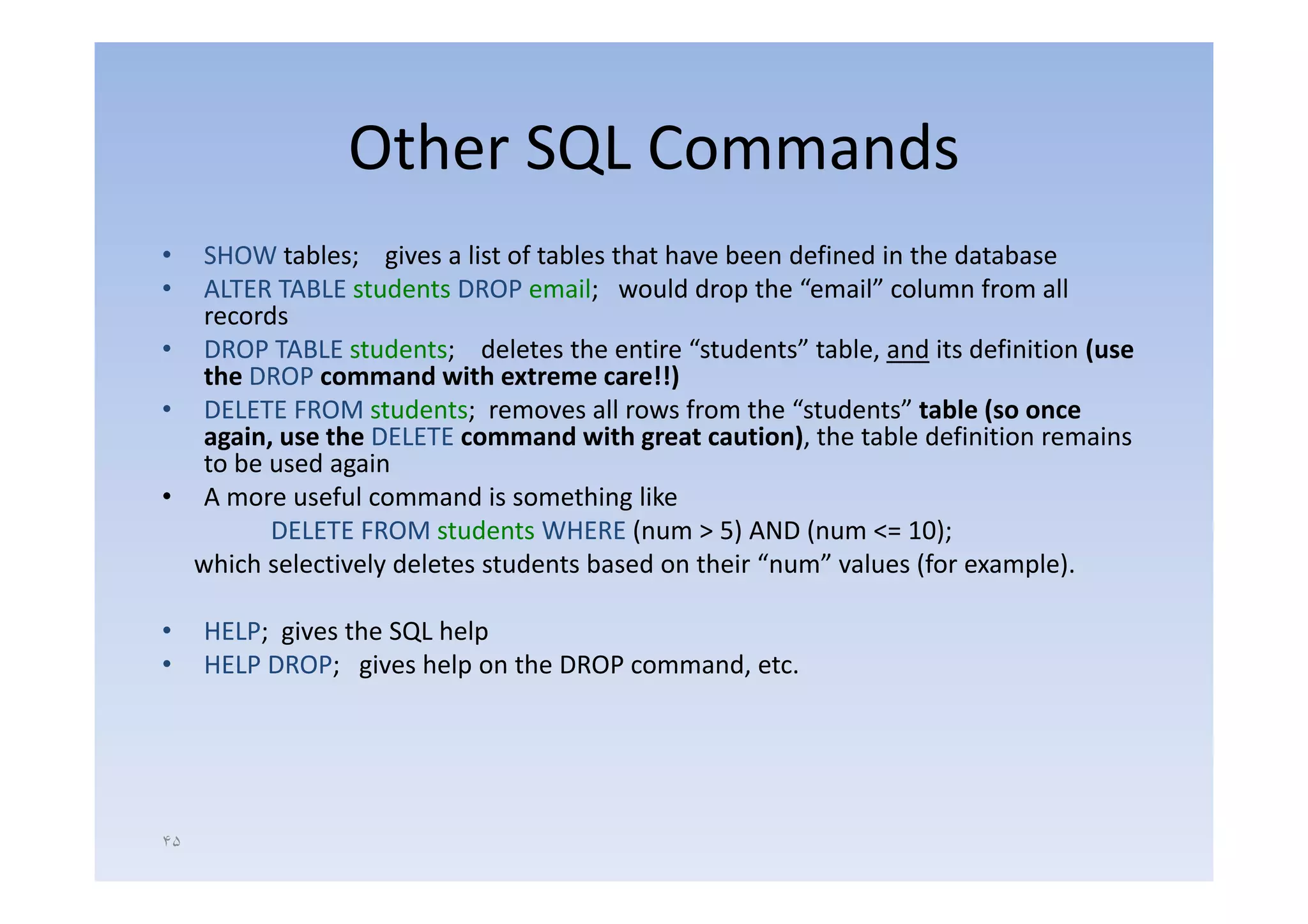 Other SQL Commands
• SHOW tables; gives a list of tables that have been defined in the database
• ALTER TABLE students DROP email; would drop the “email” column from all
  records
• DROP TABLE students; deletes the entire “students” table, and its definition (use
                                              students                          (use 
  the DROP command with extreme care!!)
• DELETE FROM students; removes all rows from the “students” table (so once 
  again, use the DELETE command with great caution), the table definition remains
  to be used again
• A more useful command is something like
        DELETE FROM students WHERE (num > 5) AND (num <= 10);
  which selectively deletes students based on their “num” values (for example)
                                                     num              example).

•    HELP; gives the SQL help
•    HELP DROP; gives help on the DROP command, etc.




۴۵
 