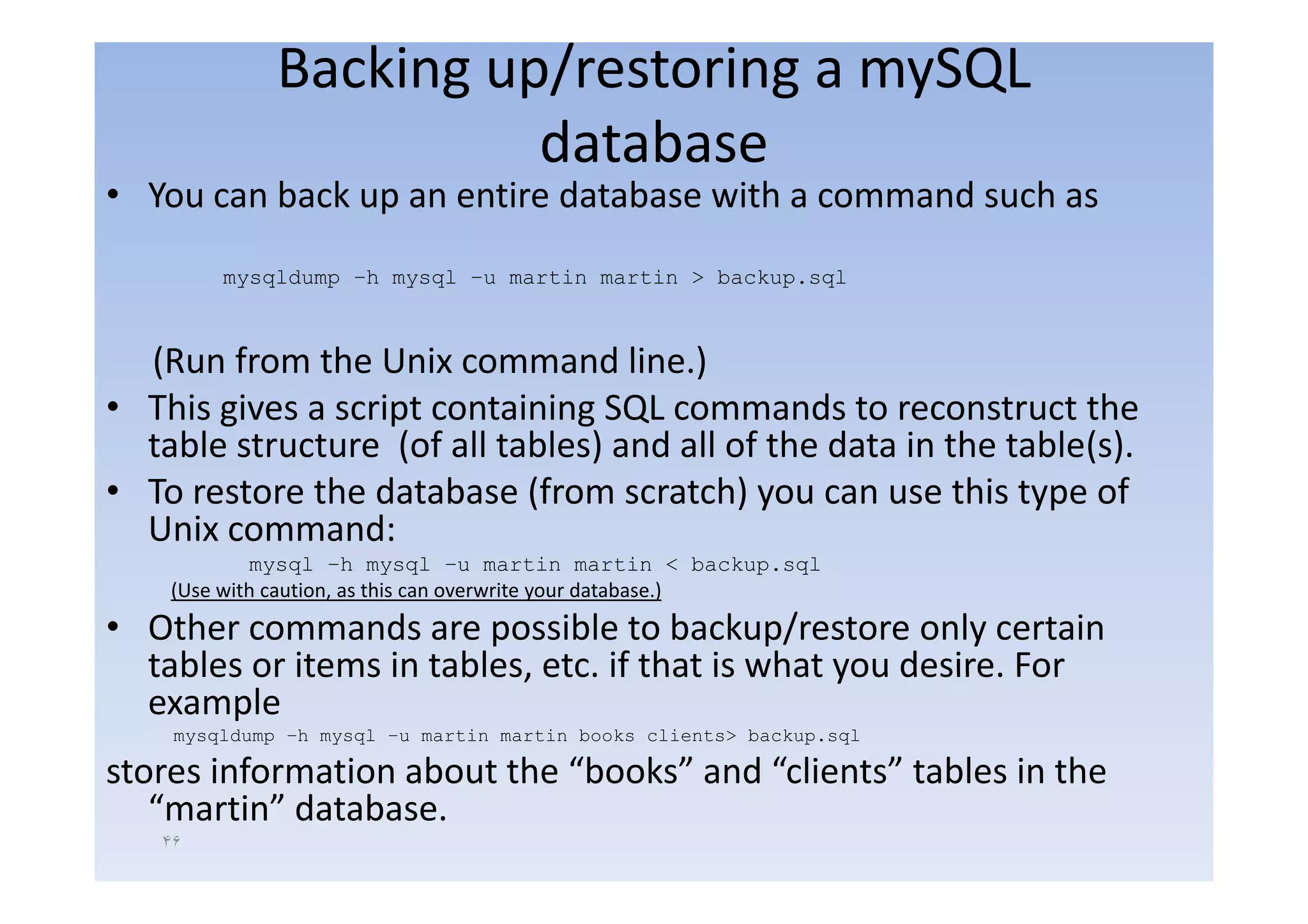 Backing up/restoring a mySQL
                        database
• You can back up an entire database with a command such as
         mysqldump –h mysql –u martin martin > backup.sql



  (Run from the Unix command line )line.)
• This gives a script containing SQL commands to reconstruct the
  table structure (of all tables) and all of the data in the table(s).
                   (            )                                 ()
• To restore the database (from scratch) you can use this type of
  Unix command:
            mysql –h mysql –u martin martin < backup sql
                       h             u                       backup.sql
    (Use with caution, as this can overwrite your database.)
• Other commands are possible to backup/restore only certain
  tables or items in tables etc if that is what you desire For
                     tables, etc.                   desire.
  example
    mysqldump –h mysql –u martin martin books clients> backup.sql

stores information about the “books” and “clients” tables in the
                              books       clients
   “martin” database.
   ۴۶
 