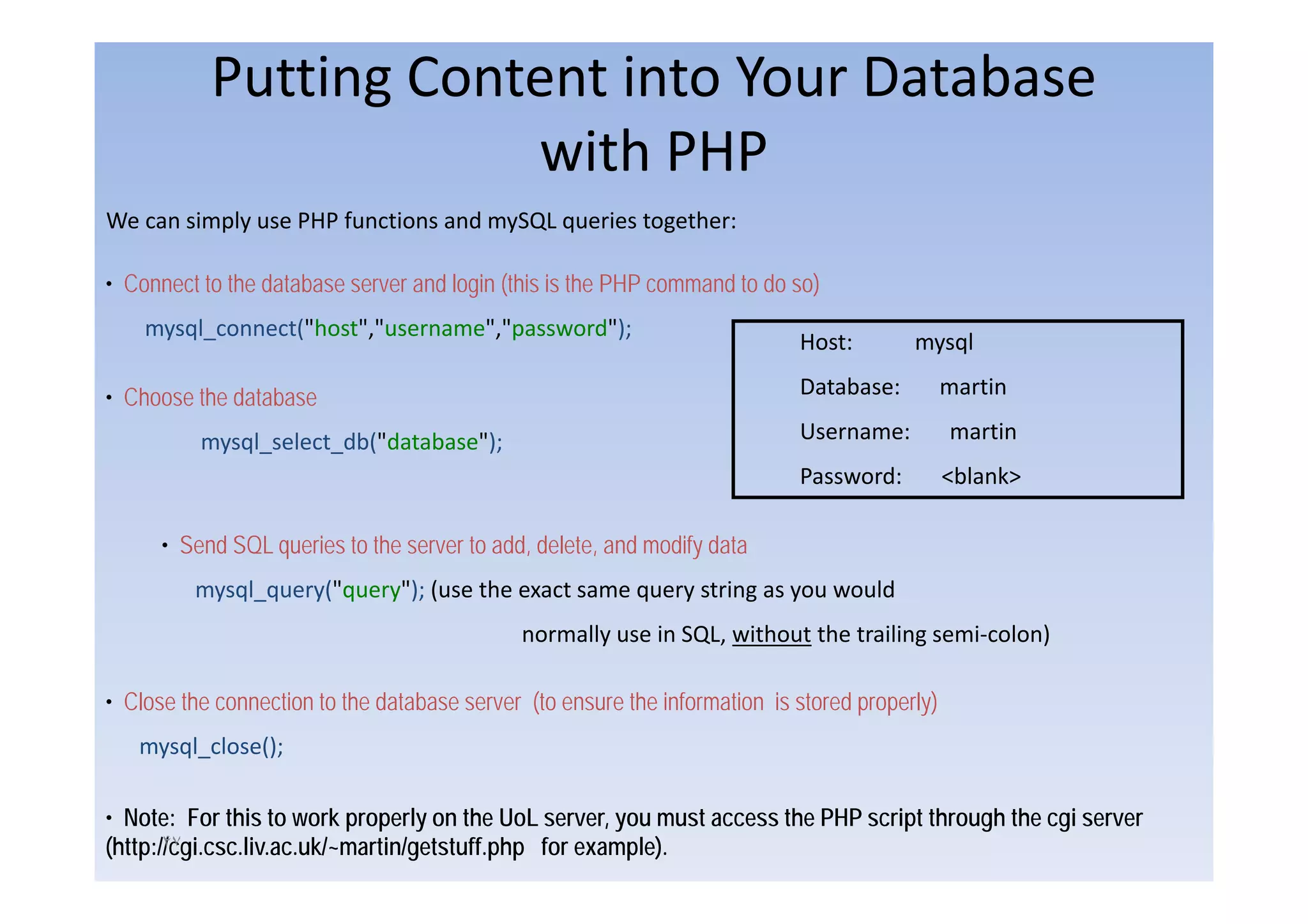Putting Content into Your Database
                       with PHP
We can simply use PHP functions and mySQL queries together:

• Connect to the database server and login (this is the PHP command to do so)
    mysql_connect("host","username","password");
                                                                            Host:        mysql

• Choose the database                                                       Database:          martin

          mysql_select_db("database");                                      Username:          martin
                                                                            Password:          <blank>

      • Send SQL queries to the server to add, delete, and modify data
         mysql_query("query"); (use the exact same query string as you would
                                             normally use in SQL, without the trailing semi‐colon)

• Close the connection to the database server (to ensure the information is stored properly)
   mysql_close();

• Note: For this to work properly on the UoL server, you must access the PHP script through the cgi server
(http://cgi.csc.liv.ac.uk/~martin/getstuff.php for example).
       ۴٧
 