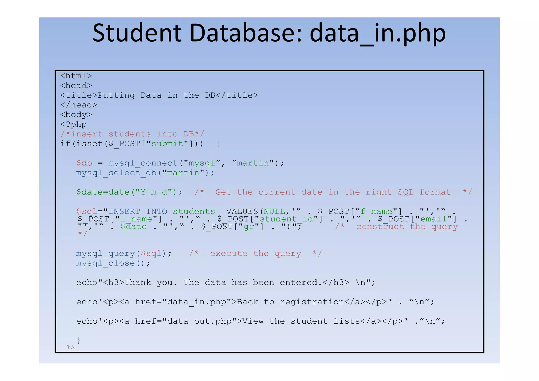 Student Database: data_in.php
<html>
<head>
<title>Putting Data in the DB</title>
</head>
<body>
<?php
/*insert students into DB*/
if(isset($_POST["submit"])) {

      $db = mysql_connect("mysql”, ”martin");
      mysql_select_db("martin");

      $date=date("Y-m-d");
      $d t d t ("Y    d")     /*   G t th current date in the right SQL f
                                   Get the      t d t i th     i ht     format
                                                                             t   */

      $sql="INSERT INTO students VALUES(NULL,'“ . $_POST[“f_name"] . "','“ .
      $_POST["l_name"] . "',“ . $_POST["student_id"] . ",'“ . $_POST["email"] .
      "','“ . $date . "',“ . $_POST["gr"] . ")";      /* construct the query
      */

      mysql_query($sql);     /*    execute the query   */
      mysql_close();

      echo"<h3>Thank you. The data has been entered.</h3> n";

      echo'<p><a href="data_in.php">Back to registration</a></p>‘ . “n”;

      echo'<p><a href "data out php">View the student lists</a></p>‘ .”n”;
                 href="data_out.php">View                             ”n”;

      }
 ۴٨
 