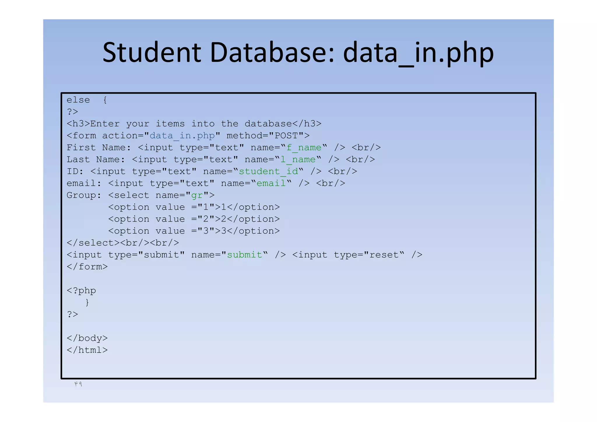 Student Database: data_in.php
                              _ p p
else {
?>
<h3>Enter your items into the database</h3>
<form action="data_in.php" method="POST">
First Name: <input type="text" name=“f_name“ /> <br/>
Last Name: <input type="text" name=“l_name“ /> <br/>
              p     yp
ID: <input type="text" name=“student_id“ /> <br/>
email: <input type="text" name=“email“ /> <br/>
Group: <select name="gr">
       <option value ="1">1</option>
         p                    p
       <option value ="2">2</option>
       <option value ="3">3</option>
</select><br/><br/>
<input type="submit" name="submit“ /> <input type="reset“ />
   p    yp                               p    yp
</form>

<?php
   }
?>

</body>
</html>


 ۴٩
 