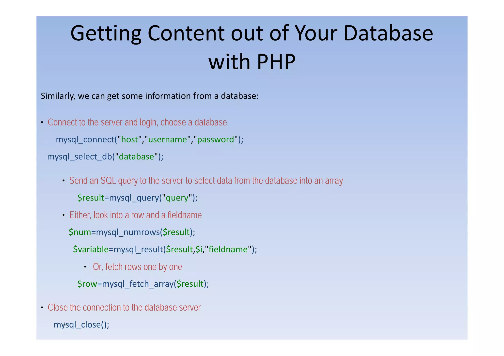 Getting Content out of Your Database
                     with PHP
                       ith
Similarly,
Similarly we can get some information from a database:

• Connect to the server and login, choose a database
    mysql_connect("host","username","password");
        l       t("h t" "         ""        d")
 mysql_select_db("database");

      • S d an SQL query t th server t select d t from th d t b
        Send             to the      to l t data f     the database into an array
                                                                    i t
          $result=mysql_query("query");
      • Either, look into a row and a fieldname
              ,
       $num=mysql_numrows($result);
         $variable=mysql_result($result,$i,"fieldname");
            • Or, fetch rows one by one
          $row=mysql_fetch_array($result);

• Close the connection to the database server
   mysql_close();
    ۵٠
 