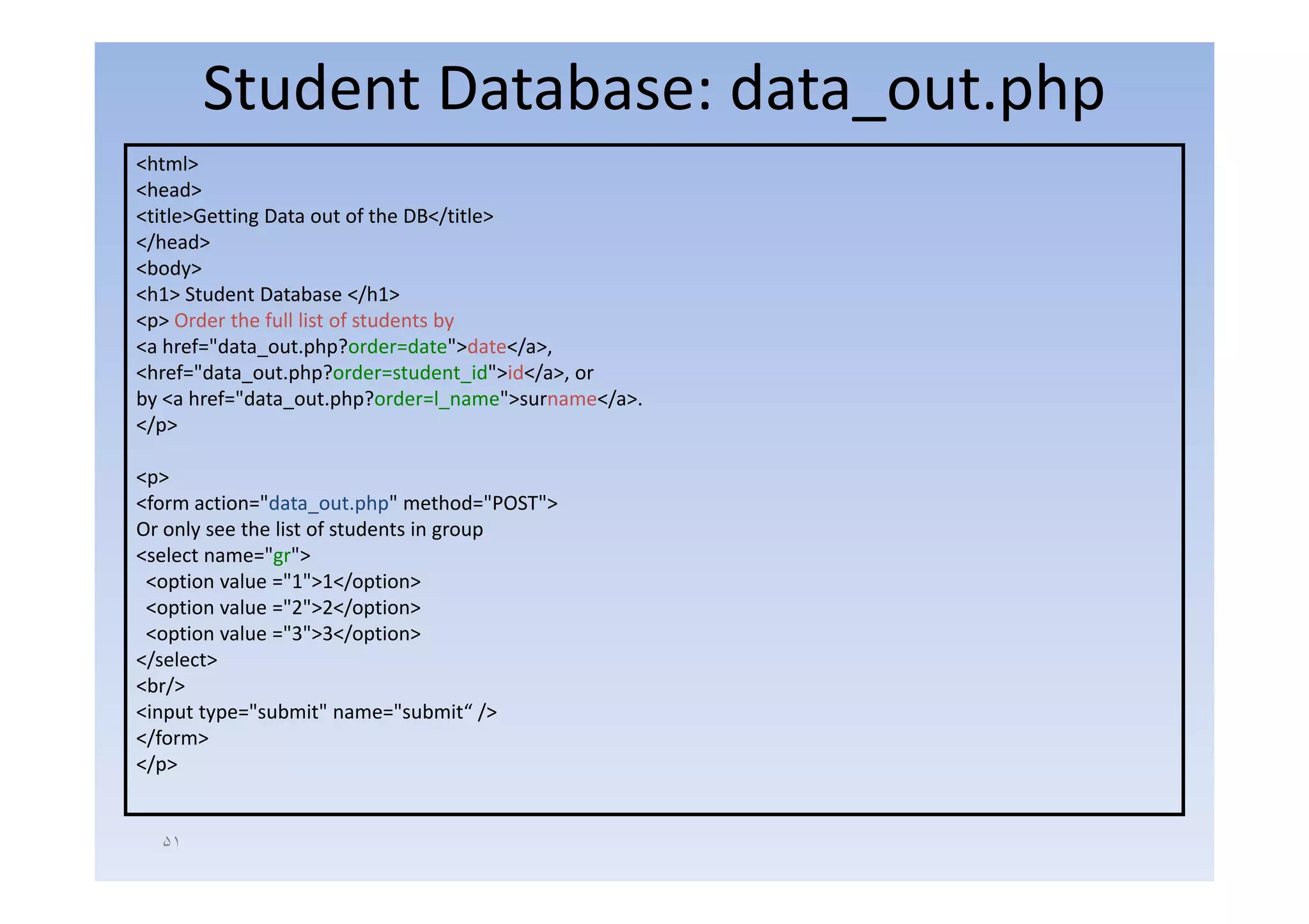 Student Database: data_out.php
<html>
<head>
<title>Getting Data out of the DB</title>
</head>
<body>
<h1> Student Database </h1>
<p> Order the full list of students by
<a href="data_out.php?order=date">date</a>,
<href="data_out.php?order=student_id">id</a>, or
by <a href="data_out.php?order=l_name">surname</a>.
</p>

<p>
<form action="data_out.php" method="POST">
Or only see the list of students in group
<select name="gr">
 <option value ="1">1</option>
 <option value ="2">2</option>
 <option value ="3">3</option>
</select>
<br/>
<input type="submit" name="submit“ />
</form>
</p>


  ۵١
 