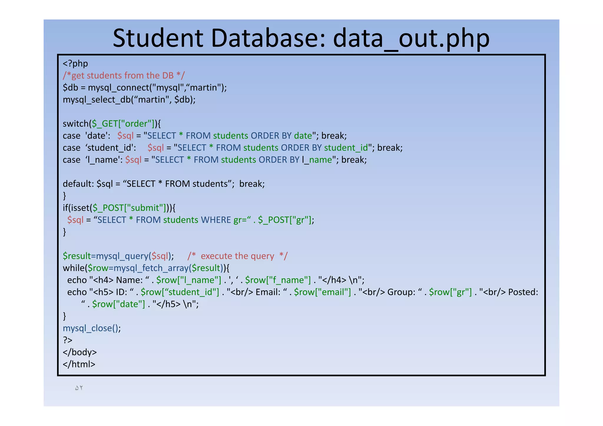 Student Database: data_out.php
<?php
  p p
/*get students from the DB */
$db = mysql_connect("mysql",“martin");
mysql_select_db(“martin", $db);

switch($_GET["order"]){
case 'date': $sql = "SELECT * FROM students ORDER BY date"; break;
case ‘student_id': $sql = "SELECT * FROM students ORDER BY student_id"; break;
case ‘l_name': $sql = "SELECT * FROM students ORDER BY l_name"; break;

default: $sql = “SELECT * FROM students”; break;
}
if(isset($_POST["submit"])){
  $sql = “SELECT * FROM students WHERE gr=“ . $_POST["gr"];
}

$result=mysql_query($sql); /* execute the query */
while($row=mysql_fetch_array($result)){
  echo "<h4> Name: “ . $row["l_name"] . ', ‘ . $row["f_name"] . "</h4> n";
  echo "<h5> ID: “ . $row[“student_id"] . "<br/> Email: “ . $row["email"] . "<br/> Group: “ . $row["gr"] . "<br/> Posted:
     “ . $row["date"] . "</h5> n";
}
mysql_close();
?>
</body>
</html>

   ۵٢
 