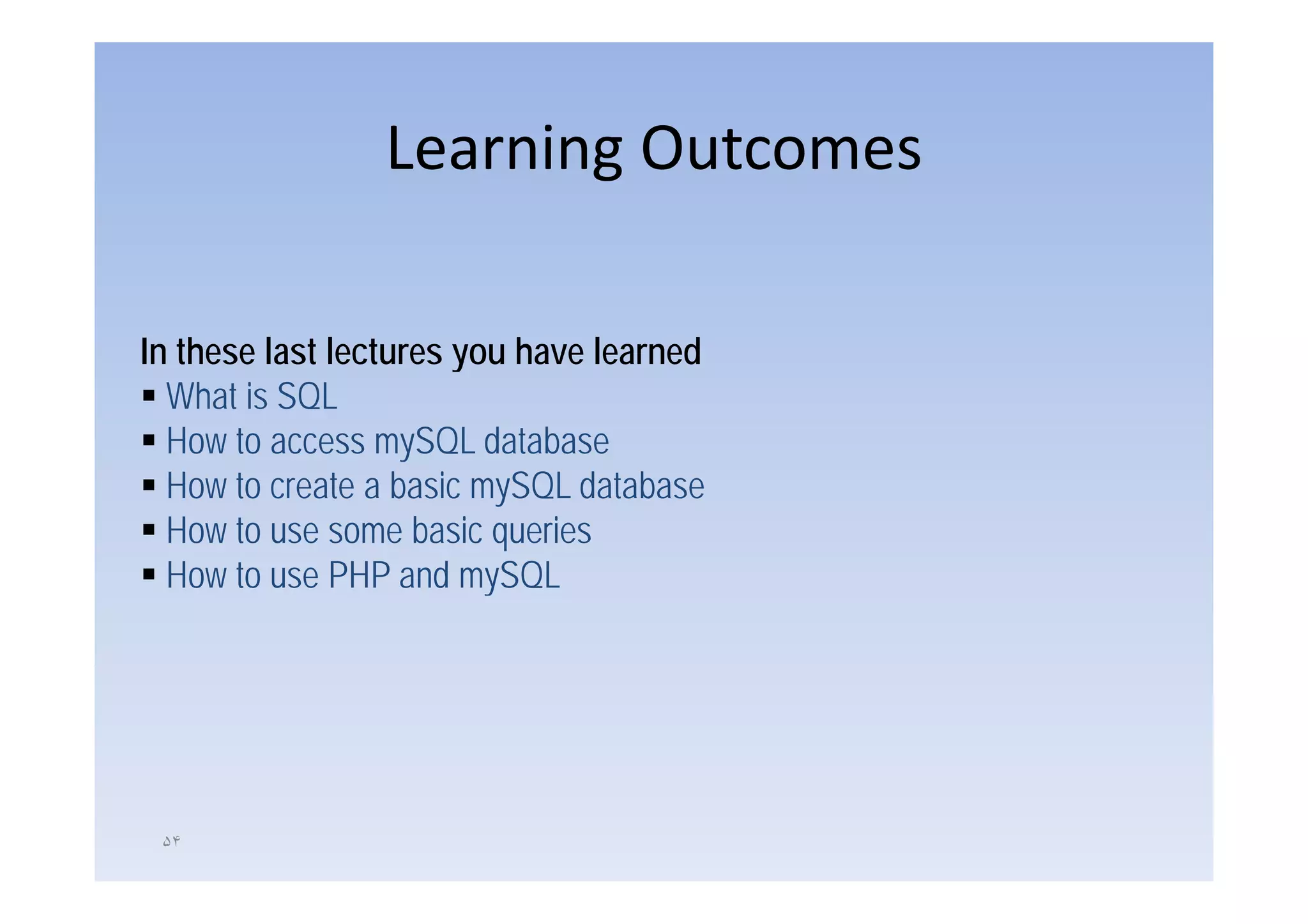 Learning Outcomes

In these last lectures you have learned
  What is SQL
  How to access mySQL database
  How to create a basic mySQL database
  How to use some basic queries
  How t
  H to use PHP and mySQL
                     d SQL




 ۵۴
 