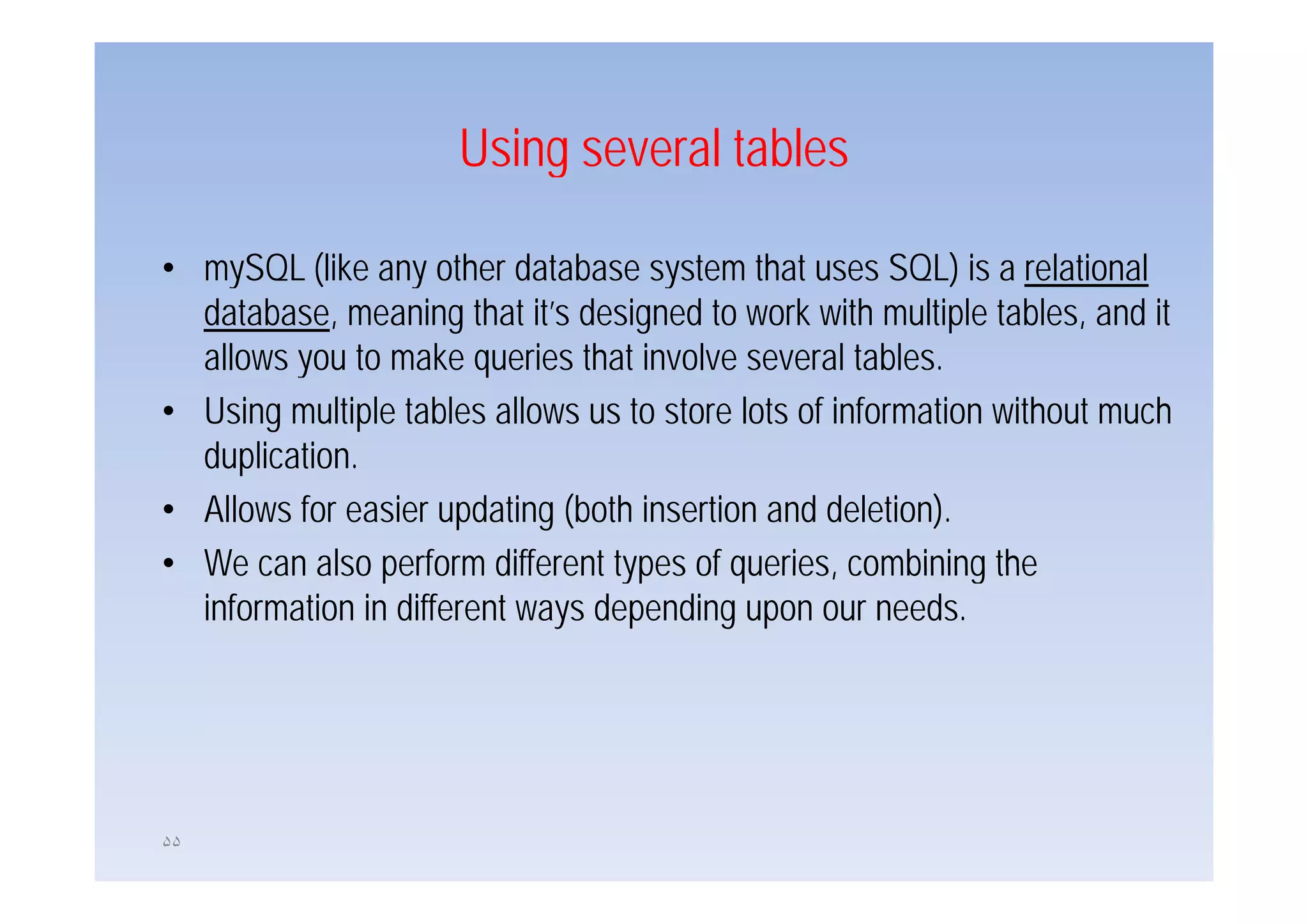 Using several tables

• mySQL (like any other database system that uses SQL) is a relational
  database, meaning that it’s designed to work with multiple tables, and it
  allows you to make queries that involve several tables
                                                     tables.
• Using multiple tables allows us to store lots of information without much
  duplication.
  duplication
• Allows for easier updating (both insertion and deletion).
• We can also perform different types of queries, combining the
                                          queries
  information in different ways depending upon our needs.




۵۵
 