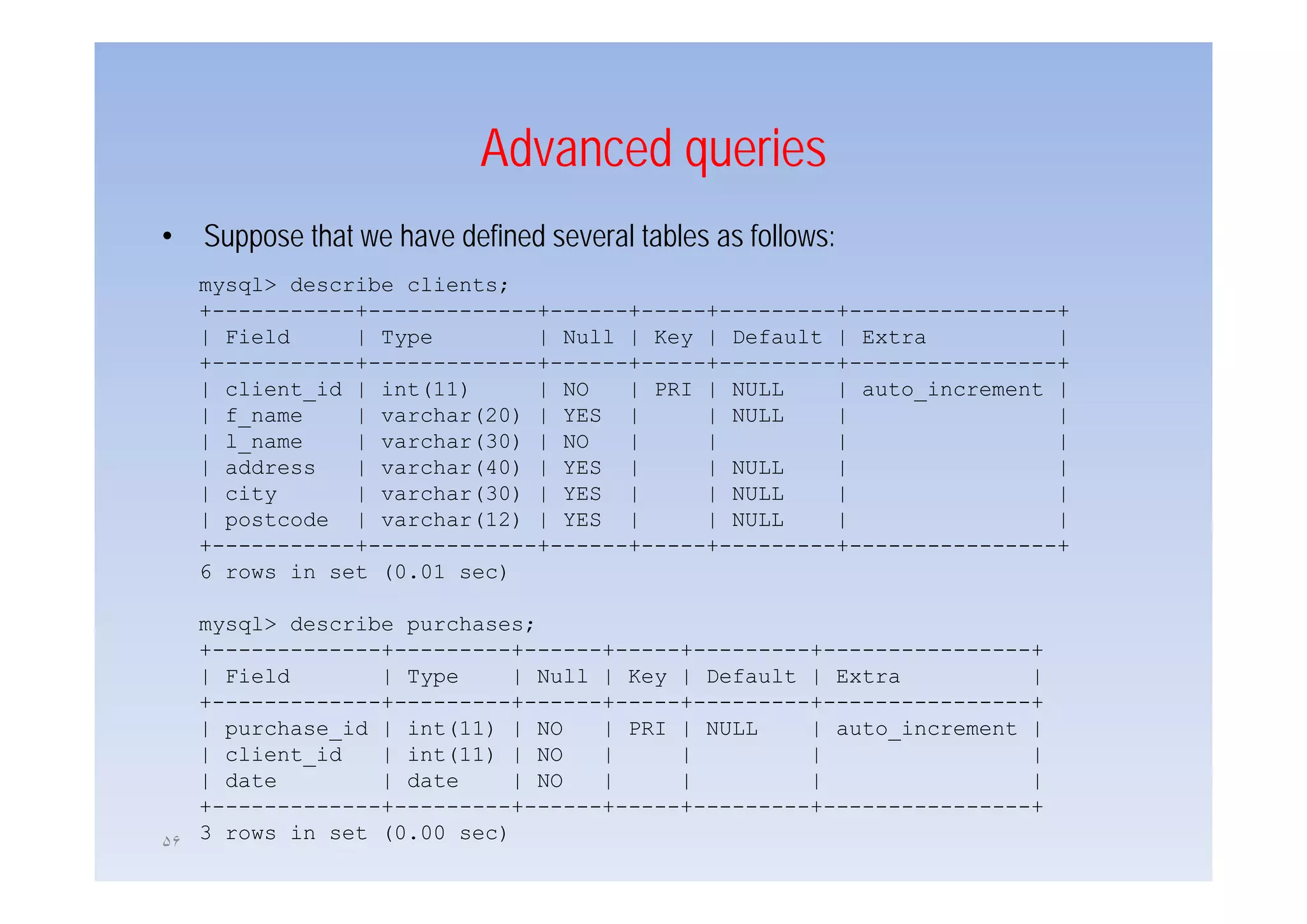 Advanced queries
•   Suppose that we have defined several tables as follows:
      pp
    mysql> describe clients;
    +-----------+-------------+------+-----+---------+----------------+
    | Field     | Type        | Null | Key | Default | Extra          |
    +-----------+-------------+------+-----+---------+----------------+
    | client_id | int(11)     | NO   | PRI | NULL    | auto_increment |
    | f_name    | varchar(20) | YES |      | NULL    |                |
    | l_name    | varchar(30) | NO   |     |         |                |
    | address
       dd       | varchar(40) | YES |
                      h (40)               | NULL    |                |
    | city      | varchar(30) | YES |      | NULL    |                |
    | postcode | varchar(12) | YES |       | NULL    |                |
    +-----------+-------------+------+-----+---------+----------------+
    6 rows i set (0 01 sec)
           in   t (0.01    )

   mysql> describe purchases;
   +-------------+---------+------+-----+---------+----------------+
   | Fi ld
     Field       | T
                   Type    | N ll | K
                              Null   Key | D f lt | Extra
                                           Default   E t            |
   +-------------+---------+------+-----+---------+----------------+
   | purchase_id | int(11) | NO    | PRI | NULL    | auto_increment |
   | client_id   | int(11) | NO    |     |         |                |
   | d t
     date        | d t
                   date    | NO    |     |         |                |
   +-------------+---------+------+-----+---------+----------------+
۵۶
   3 rows in set (0.00 sec)
 