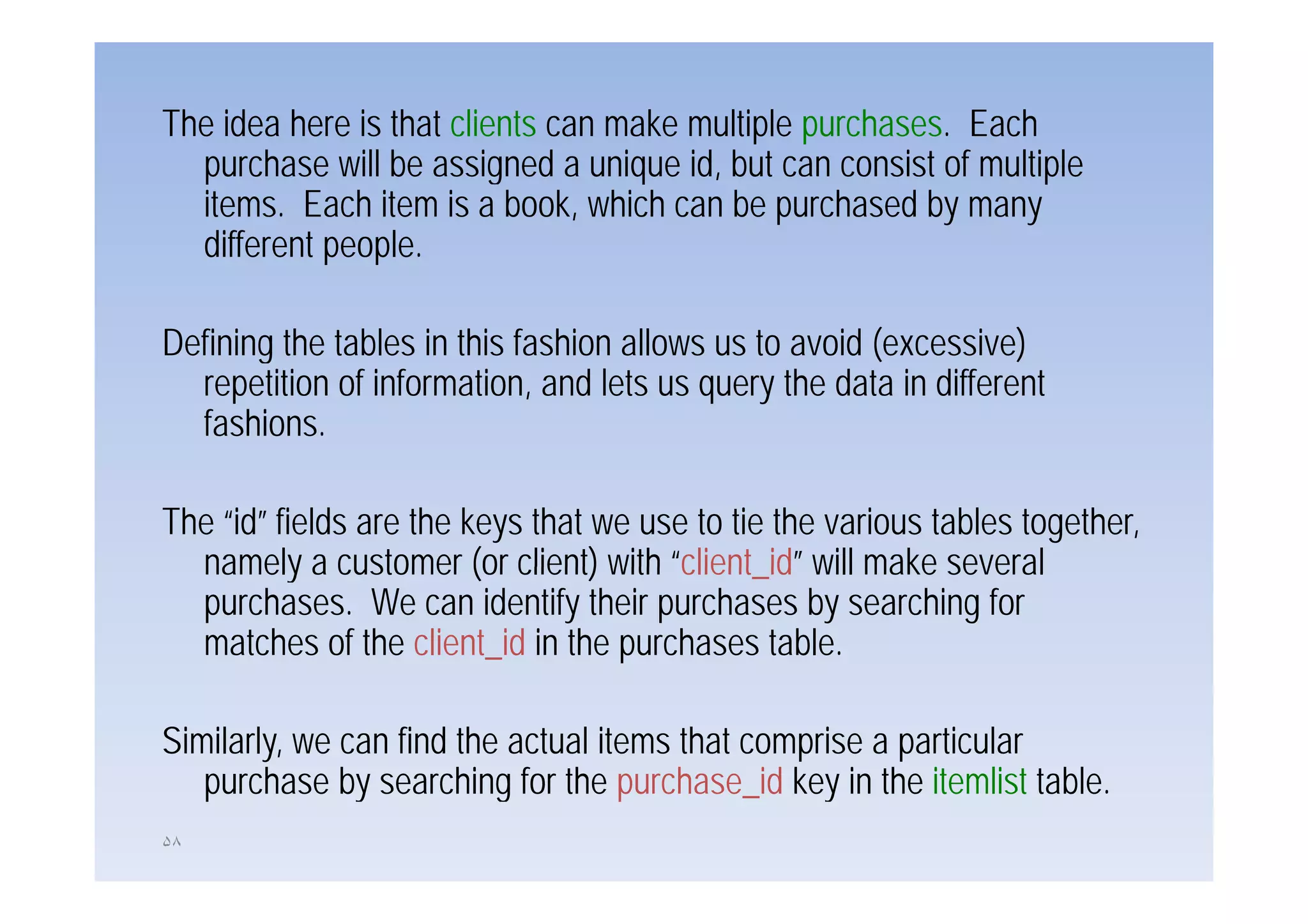 The idea here is that clients can make multiple purchases. Each
  purchase will be assigned a unique id, but can consist of multiple
  items. Each item is a book, which can be purchased by many
  different people
            people.

Defining the tables in this fashion allows us to avoid (
       g                                               (excessive))
  repetition of information, and lets us query the data in different
  fashions.

The “id” fields are the keys that we use to tie the various tables together,
  namely a customer (or client) with “client id” will make several
                                        client_id
  purchases. We can identify their purchases by searching for
  matches of the client_id in the purchases table.

Similarly, we can find the actual items that comprise a particular
   purchase by searching for the purchase id key in the itemlist table
                                    purchase_id                    table.
۵٨
 