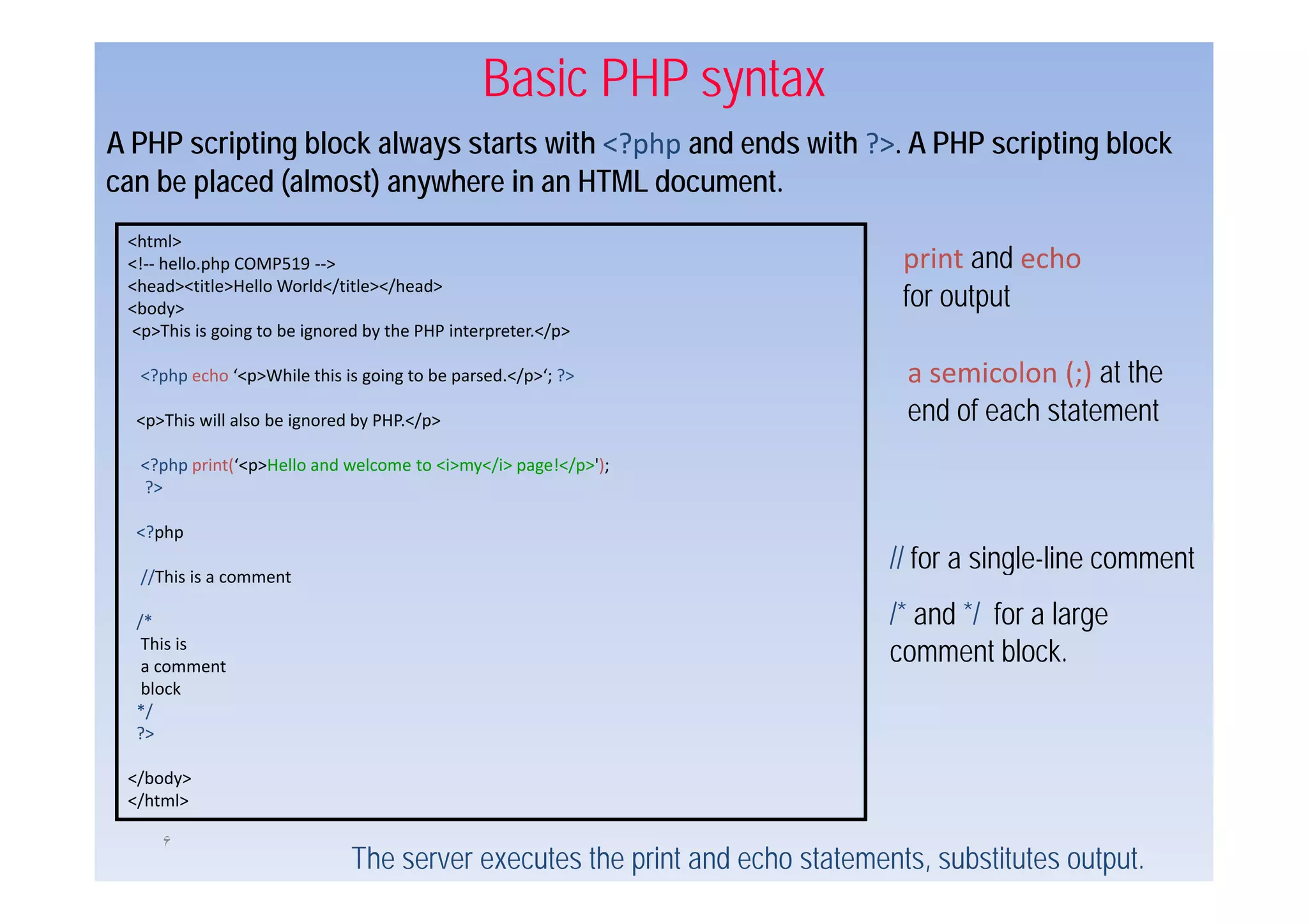 Basic PHP syntax
A PHP scripting block always starts with <?php and ends with ?> A PHP scripting block
                                                             ?>.
can be placed (almost) anywhere in an HTML document.
 <html>
 <!‐‐ hello.php COMP519 ‐‐>                                                   print and echo
                                                                                 i t      h
 <head><title>Hello World</title></head>
 <body>                                                                       for output
 <p>This is going to be ignored by the PHP interpreter.</p>

  <?php echo ‘<p>While this is going to be parsed.</p>‘; ?>                    a semicolon (;) at the
  <p>This will also be ignored by PHP.</p>                                     end of each statement
  <?php i t(‘< >H ll
  <? h print(‘<p>Hello and welcome t <i> </i> page!</p>');
                         d l       to <i>my</i>   !</ >')
  ?>

  <?php

  //This is a comment
                                                                             // for a single-line comment
                                                                                      single line
  /*                                                                         /* and */ for a large
   This is
   a comment
                                                                             comment block.
   block
  */
  ?>

 </body>
 </html>

     ۶
                              The server executes the print and echo statements, substitutes output.
 