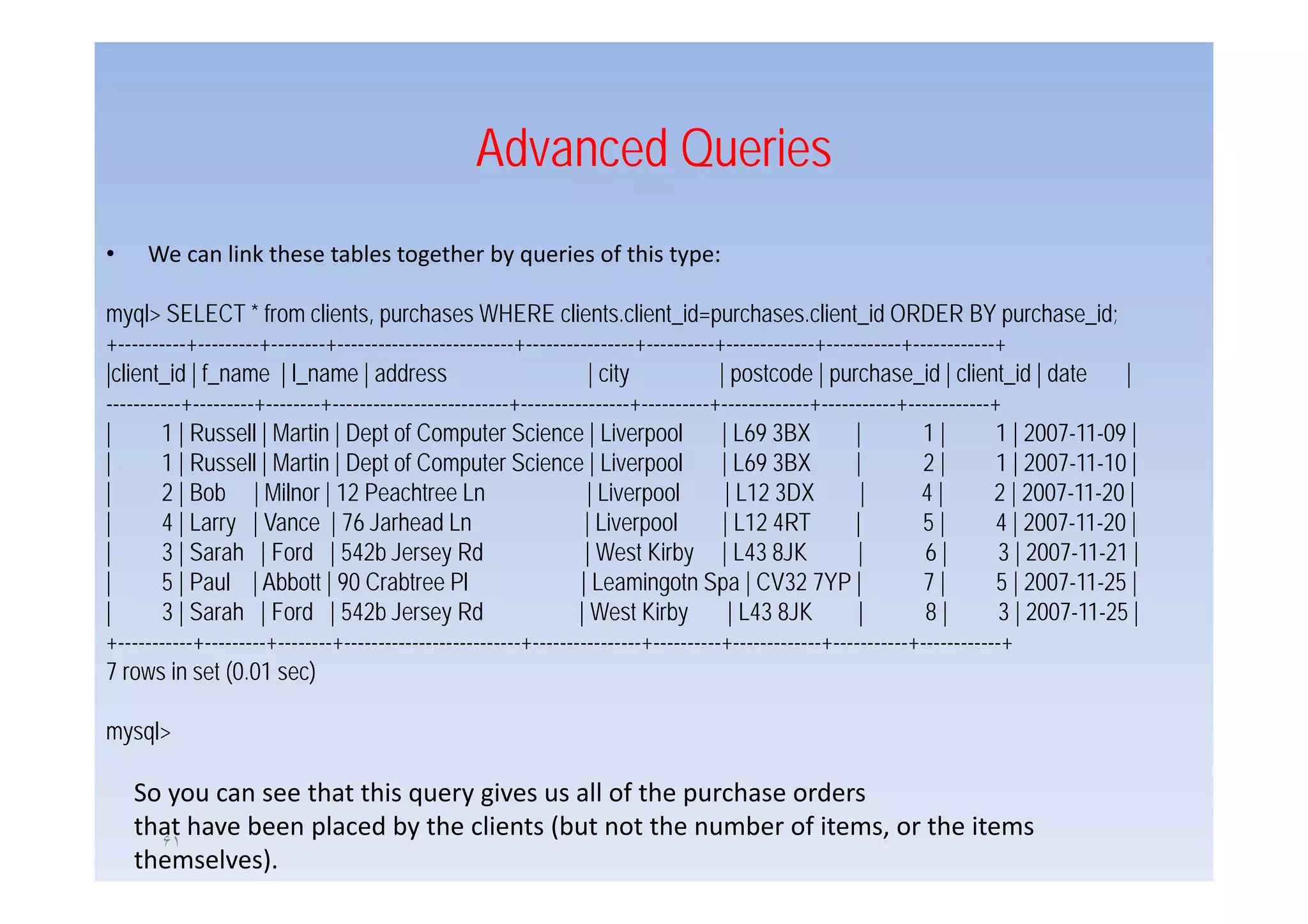 Advanced Queries
•    We can link these tables together by queries of this type:

myql> SELECT * from clients, purchases WHERE clients.client_id=purchases.client_id ORDER BY purchase_id;
+----------+---------+--------+--------------------------+----------------+----------+-------------+-----------+------------+
|client_id | f_name | l_name | address                               | city           | postcode | purchase_id | client_id | date          |
-----------+---------+--------+--------------------------+----------------+----------+-------------+-----------+------------+
|       1 | Russell | Martin | Dept of Computer Science | Liverpool                   | L69 3BX          |        1|         1 | 2007-11-09 |
|       1 | Russell | Martin | Dept of Computer Science | Liverpool                   | L69 3BX          |        2|         1 | 2007 11 10 |
                                                                                                                                 2007-11-10
|       2 | Bob | Milnor | 12 Peachtree Ln                          | Liverpool        | L12 3DX          |       4|        2 | 2007-11-20 |
|       4 | Larry | Vance | 76 Jarhead Ln                           | Liverpool        | L12 4RT         |        5|         4 | 2007-11-20 |
|       3 | Sarah | Ford | 542b Jersey Rd                           | West Kirby | L43 8JK               |         6|        3 | 2007-11-21 |
|       5 | Paul | Abbott | 90 Crabtree Pl                         | Leamingotn Spa | CV32 7YP |                  7|         5 | 2007-11-25 |
|       3 | Sarah | Ford | 542b Jersey Rd                          | West Kirby         | L43 8JK        |         8|        3 | 2007-11-25 |
+-----------+---------+--------+--------------------------+----------------+----------+-------------+-----------+------------+
7 rows in set (0 01 sec)
                 (0.01

mysql>

    So you can see that this query gives us all of the purchase orders
    that have been placed by the clients (but not the number of items, or the items
      ۶١
    themselves).
 