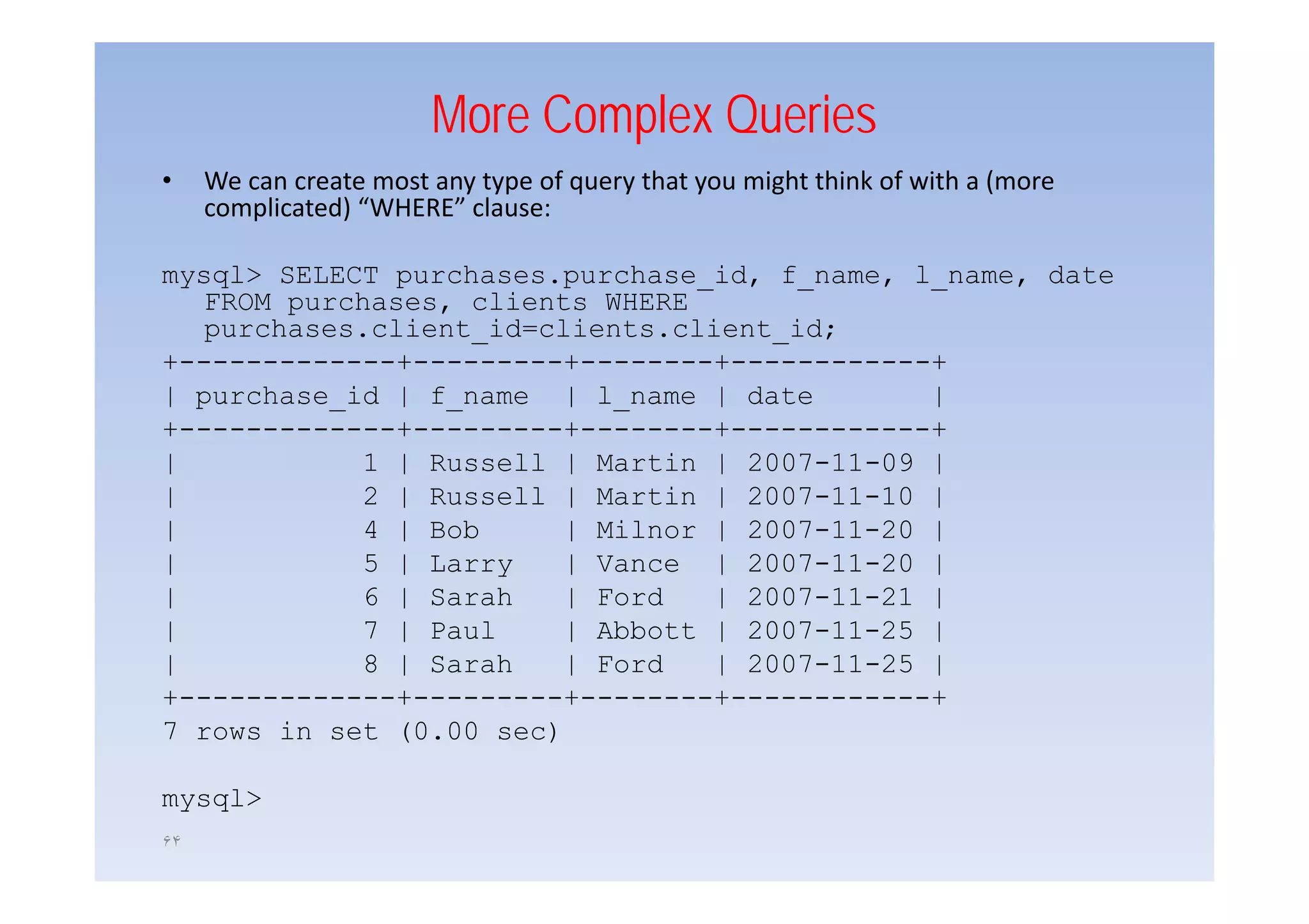 More Complex Queries
•    We can create most any type of query that you might think of with a (more
     complicated) “WHERE” clause:

mysql> SELECT purchases.purchase_id, f_name, l_name, date
   FROM purchases, clients WHERE
   purchases.client_id=clients.client_id;
+-------------+---------+--------+------------+
+             +          +        +            +
| purchase_id | f_name | l_name | date         |
+-------------+---------+--------+------------+
|           1 | Russell | Martin | 2007 11 09 |
                                    2007-11-09
|           2 | Russell | Martin | 2007-11-10 |
|           4 | Bob      | Milnor | 2007-11-20 |
|           5 | Larry    | Vance | 2007-11-20 |
                                    2007 11 20
|           6 | Sarah    | Ford   | 2007-11-21 |
|           7 | Paul     | Abbott | 2007-11-25 |
|           8 | Sarah    | Ford   | 2007-11-25 |
                                    2007 11 25
+-------------+---------+--------+------------+
7 rows in set (0.00 sec)

mysql>
۶۴
 