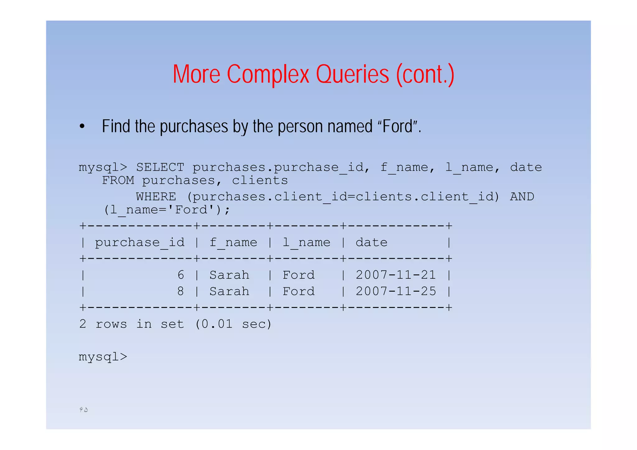 More Complex Queries (cont )
                                  (cont.)
• Find the purchases by the person named “Ford”
                                         “Ford”.

mysql> SELECT purchases.purchase_id, f_name, l_name, date
   FROM purchases, clients
       WHERE (purchases.client_id=clients.client_id) AND
   (l_name='Ford');
+-------------+--------+--------+------------+
+             +        +        +            +
| purchase_id | f_name | l_name | date       |
+-------------+--------+--------+------------+
|           6 | Sarah | Ford    | 2007-11-21 |
                                  2007 11 21
|           8 | Sarah | Ford    | 2007-11-25 |
+-------------+--------+--------+------------+
2 rows in set (0.01 sec)

mysql>


۶۵
 