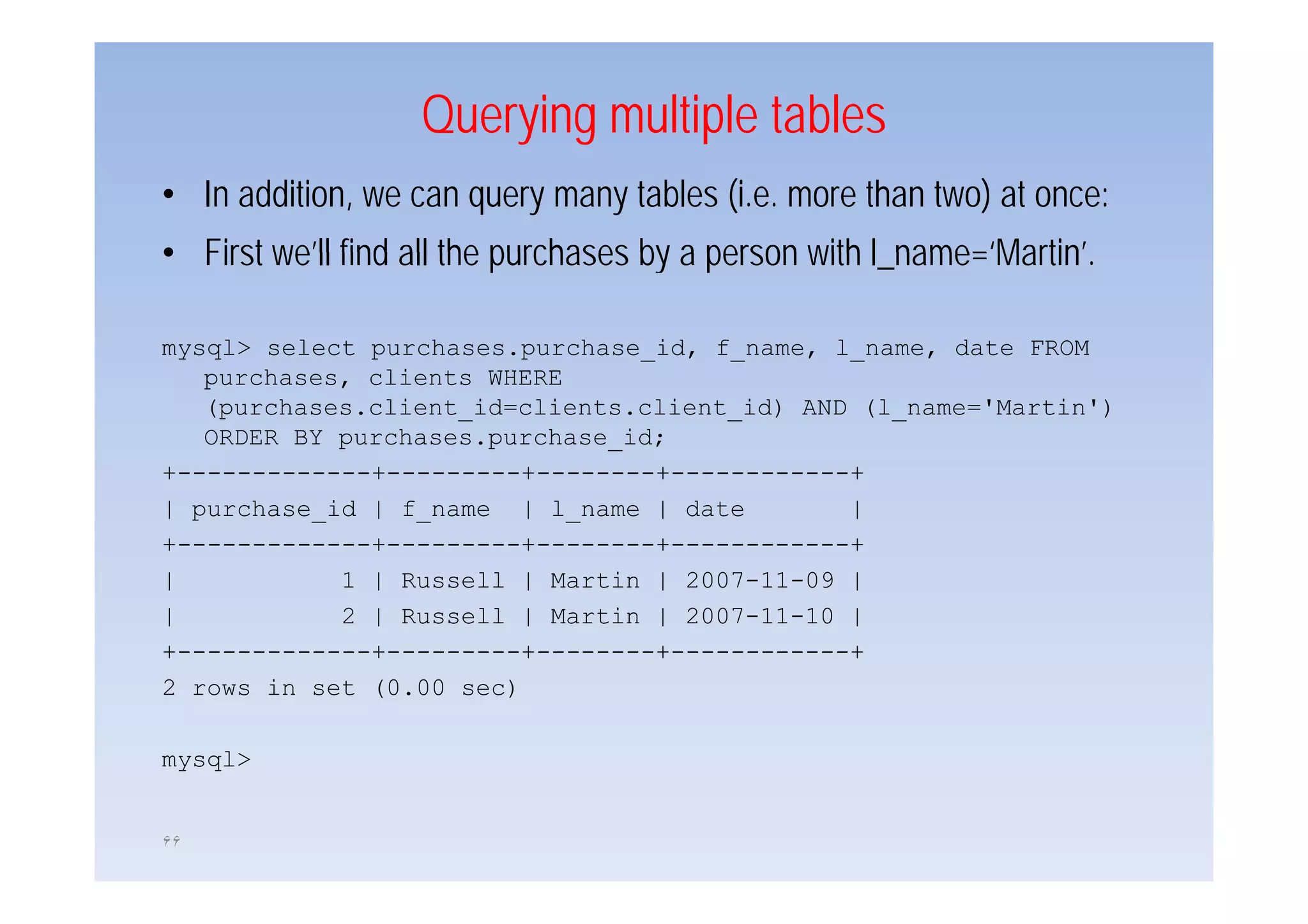 Querying multiple tables
• In addition, we can query many tables (i.e. more than two) at once:
• First we’ll find all the purchases by a person with ll_name= Martin .
        we ll                                            name=‘Martin’

mysql> select p
 y q          purchases.purchase_id, f_name, l_name, date FROM
                         p         ,       ,       ,
   purchases, clients WHERE
   (purchases.client_id=clients.client_id) AND (l_name='Martin')
   ORDER BY purchases.purchase_id;
+-------------+---------+--------+------------+
| purchase_id | f_name | l_name | date        |
+-------------+---------+--------+------------+
|           1 | Russell | Martin | 2007-11-09 |
|           2 | Russell | Martin | 2007-11-10 |
+-------------+---------+--------+------------+
2 rows in set (0.00 sec)

mysql>


۶۶
 