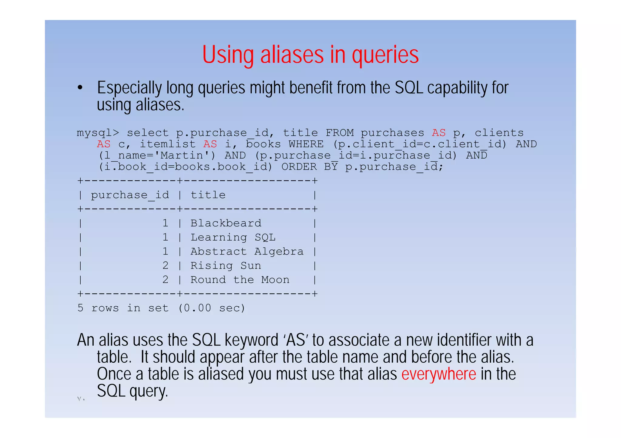 Using aliases in queries
• Especially long queries might benefit from the SQL capability for
  using aliases.
mysql> select p.purchase_id, title FROM purchases AS p, clients
   AS c, itemlist AS i, books WHERE (p.client_id=c.client_id) AND
   (l_name='Martin') AND (p.purchase_id=i.purchase_id) AND
   (i.book_id books.book_id)
   (i.book id=books.book id) ORDER BY p.purchase id;
                                      p.purchase_id;
+-------------+------------------+
| purchase_id | title            |
+-------------+------------------+
|           1 | Blackbeard       |
|           1 | Learning SQL     |
|           1 | Abstract Algebra |
|           2 | Rising Sun       |
|           2 | Round the Moon   |
+-------------+------------------+
5 rows in set (0.00 sec)

An alias uses the SQL keyword ‘AS’ to associate a new identifier with a
   table. It should appear after the table name and before the alias.
   Once a table is aliased you must use that alias everywhere iin th
   O        t bl i li d             t     th t li        h        the
٧٠
   SQL query.
 