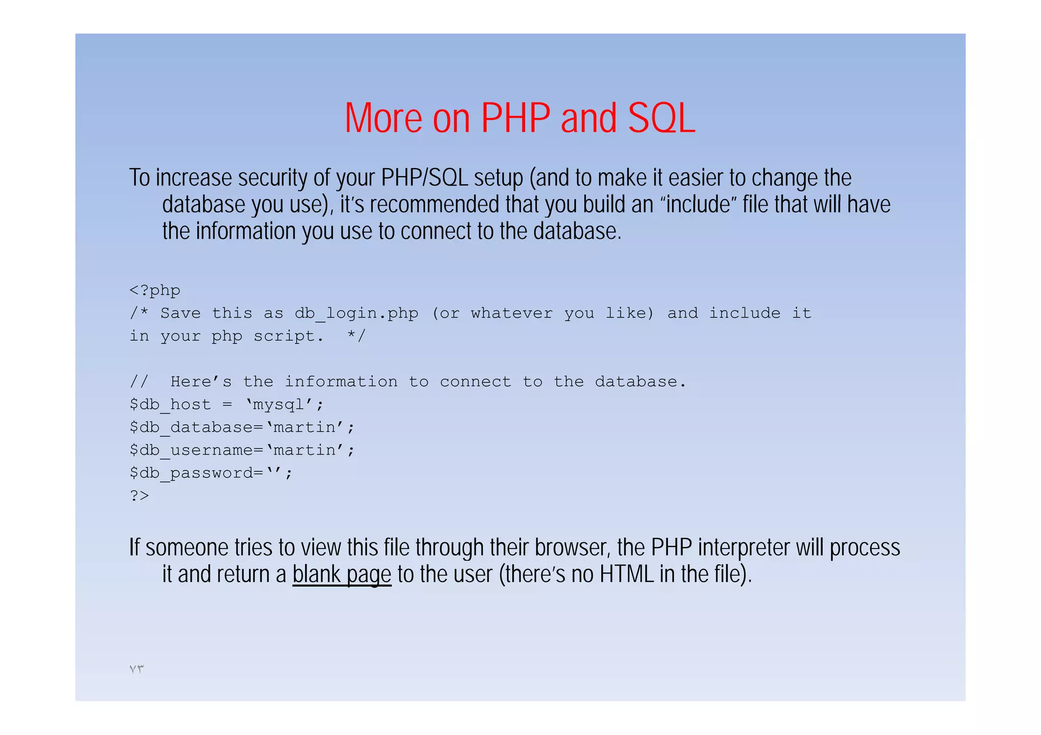 More on PHP and SQL
To increase security of your PHP/SQL setup (and to make it easier to change the
    database you use), it’s recommended that you build an “include” file that will have
                  use) it s                                include
    the information you use to connect to the database.

<?php
/* Save this as db_login.php (or whatever you like) and include it
in your php script. */

// Here’s the information to connect to the database.
$db_host = ‘mysql’;
$db_database=‘martin’;
$db_username= martin ;
$db username=‘martin’;
$db_password=‘’;
?>


If someone tries to view this file through their browser, the PHP interpreter will process
     it and return a blank page to the user (there’s no HTML in the file).


٧٣
 