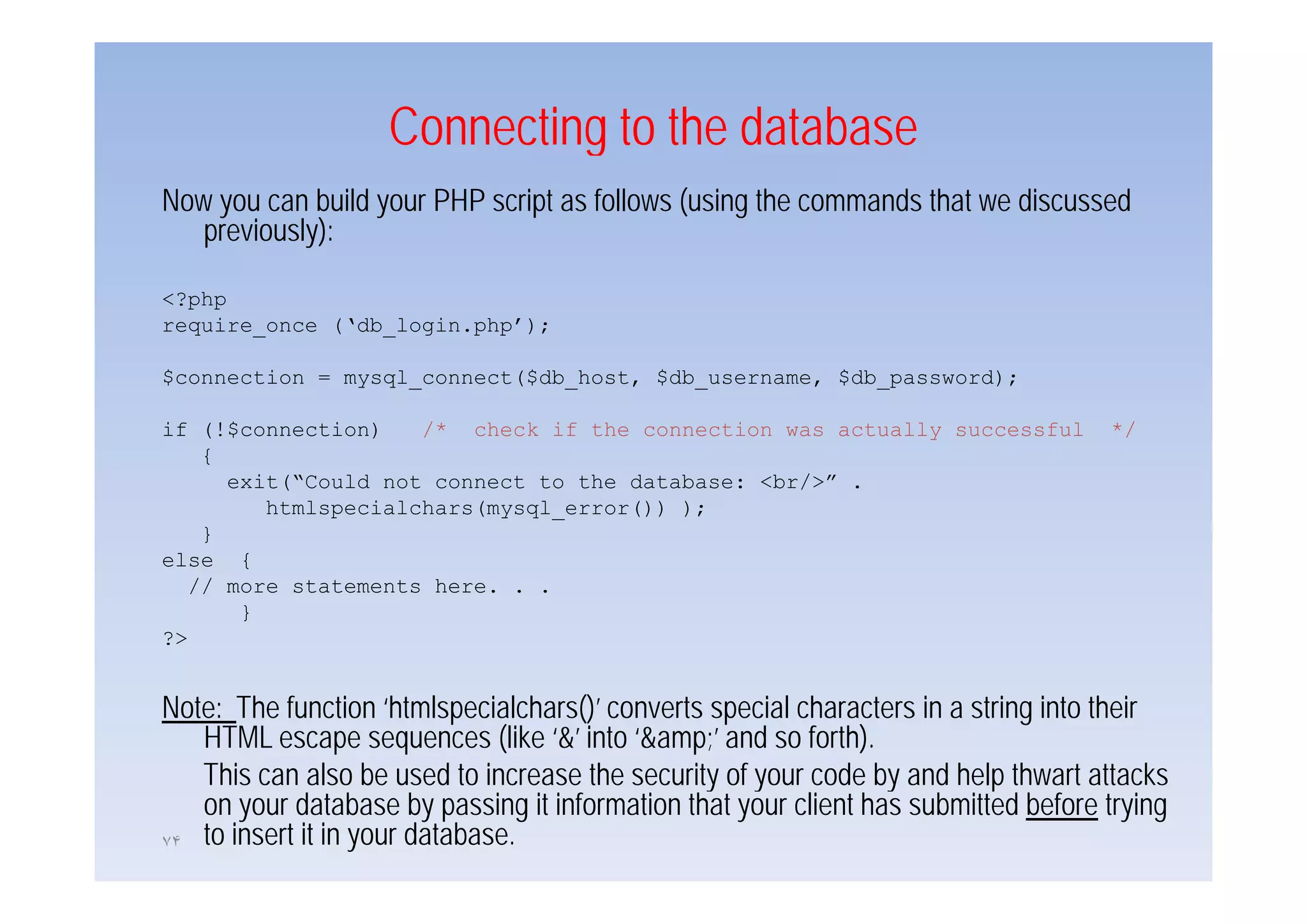 Connecting to the database
                             g
Now you can build your PHP script as follows (using the commands that we discussed
   previously):

<?php
require_once (‘db_login.php’);

$connection = mysql_connect($db_host, $db_username, $db_password);

if (!$connection)    /* check if the connection was actually successful             */
    {
      exit(“Could not connect to the database: <br/>” .
         htmlspecialchars(mysql_error()) );
    }
else {
   // more statements here. . .
       }
?>


Note: The function ‘htmlspecialchars()’ converts special characters in a string into their
   HTML escape sequences (like ‘&’ into ‘&amp;’ and so forth).
   This can also be used to increase the security of your code by and help thwart attacks
   on your database by passing it information that your client has submitted before trying
٧۴ to insert it in your database.
 