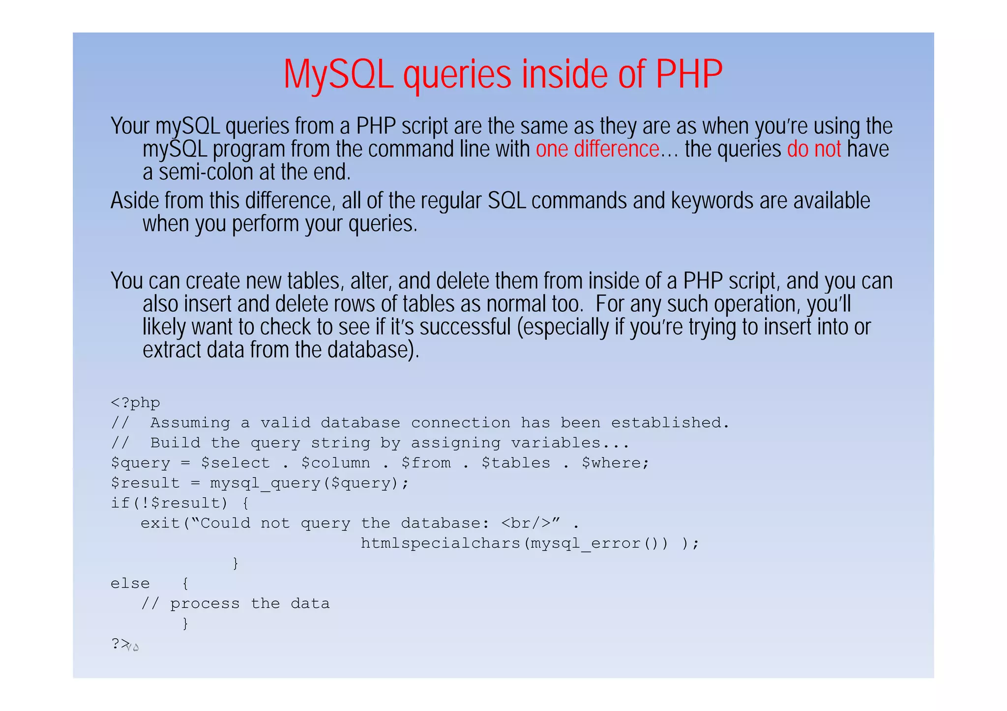 MySQL queries inside of PHP
Your mySQL queries from a PHP script are the same as they are as when you’re using the
   mySQL program from the command line with one difference… the queries do not have
   a semi-colon at the end.
Aside f
A id from this difference, all of the regular SQL commands and k
          thi diff          ll f th       l             d    d keywords are available
                                                                     d         il bl
   when you perform your queries.

You
Y can create new t bl alter, and d l t th from inside of a PHP script, and you can
             t       tables, lt        d delete them f    i id f                 i t d
   also insert and delete rows of tables as normal too. For any such operation, you’ll
   likely want to check to see if it’s successful (especially if you’re trying to insert into or
   extract data from the database).

<?php
// Assuming a valid database connection has been established.
// Build the query string by assigning variables...
$query = $select . $column . $from . $tables . $where;
$result = mysql_query($query);
if(!$result) {
    exit(“Could not query the database: <br/>” .
                                           /
                          htmlspecialchars(mysql_error()) );
             }
else    {
    // process the data
        }
?>
 ٧۵
 
