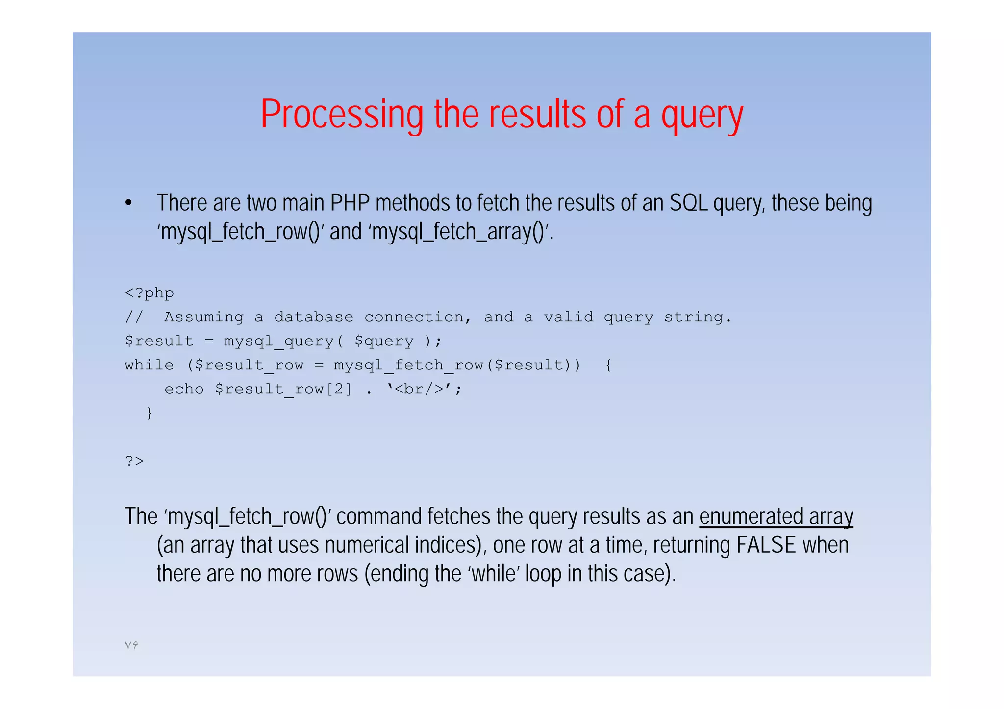 Processing the results of a query

•    There
     Th are two main PHP methods to f h the results of an SQL query, these b i
                     i           h d     fetch h    l f               h    being
     ‘mysql_fetch_row()’ and ‘mysql_fetch_array()’.

<?php
// Assuming a database connection, and a valid query string.
$result = mysql_query( $query );
while ($result_row = mysql_fetch_row($result)) {
    echo $result_row[2] . ‘<br/>’;
  }

?>


The ‘mysql fetch row()’ command fetches the query results as an enumerated array
     mysql_fetch_row()
   (an array that uses numerical indices), one row at a time, returning FALSE when
   there are no more rows (ending the ‘while’ loop in this case).

٧۶
 