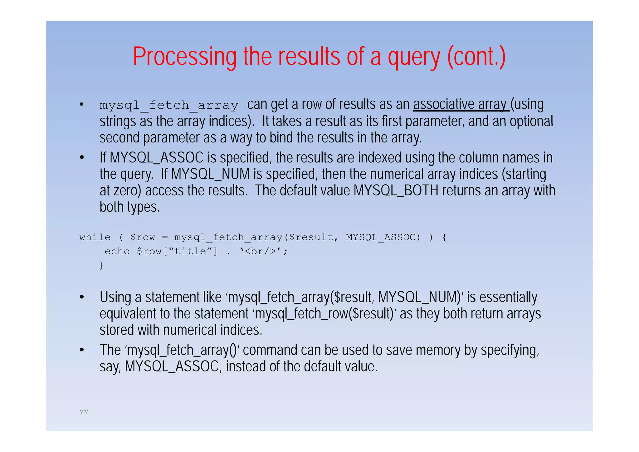 Processing the results of a query (cont.)
•    mysql_fetch_array can get a row of results as an associative array (using
     strings as the array indices) It takes a result as its first parameter and an optional
                          indices).                               parameter,
     second parameter as a way to bind the results in the array.
•    If MYSQL_ASSOC is specified, the results are indexed using the column names in
     the query. If MYSQL_NUM is specified, then the numerical array indices (starting
          query MYSQL NUM specified
     at zero) access the results. The default value MYSQL_BOTH returns an array with
     both types.
while ( $row = mysql_fetch_array($result, MYSQL_ASSOC) ) {
     echo $row[“title”] . ‘<br/>’;
   }


•    Using a statement like ‘mysql_fetch_array($result, MYSQL_NUM)’ is essentially
     equivalent to the statement ‘mysql_fetch_row($result)’ as they both return arrays
     stored with numerical indices
                            indices.
•    The ‘mysql_fetch_array()’ command can be used to save memory by specifying,
     say, MYSQL_ASSOC, instead of the default value.

٧٧
 