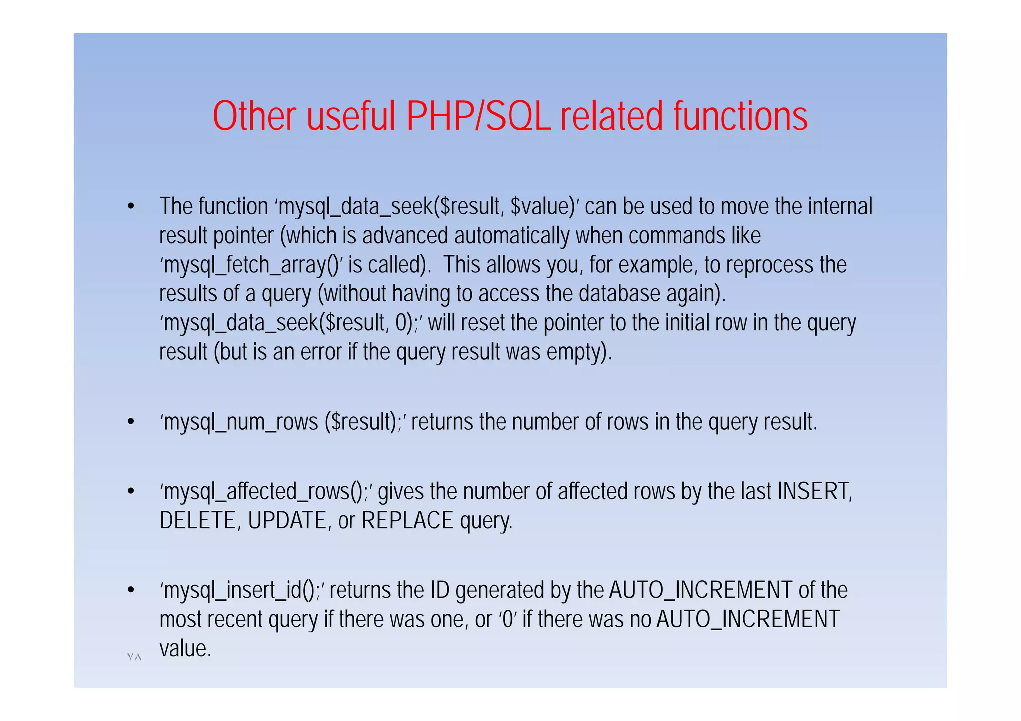 Other useful PHP/SQL related functions

•    The f
     Th function ‘mysql_data_seek($result, $ l )’ can b used to move the iinternall
               i ‘        l d         k($     l $value)’     be     d             h
     result pointer (which is advanced automatically when commands like
     ‘mysql_fetch_array()’ is called). This allows you, for example, to reprocess the
     results of a query (without having to access the database again).
     ‘mysql_data_seek($result, 0);’ will reset the pointer to the initial row in the query
     result (but is an error if the query result was empty).
            (                       q y                p y)

•    ‘mysql_num_rows ($result);’ returns the number of rows in the query result.

•    ‘mysql_affected_rows();’ gives the number of affected rows by the last INSERT,
     DELETE, UPDATE
     DELETE UPDATE, or REPLACE query.  query

•    ‘mysql_insert_id();’ returns the ID generated by the AUTO_INCREMENT of the
     most recent query if there was one, or ‘0’ if there was no AUTO_INCREMENT
٧٨   value.
 