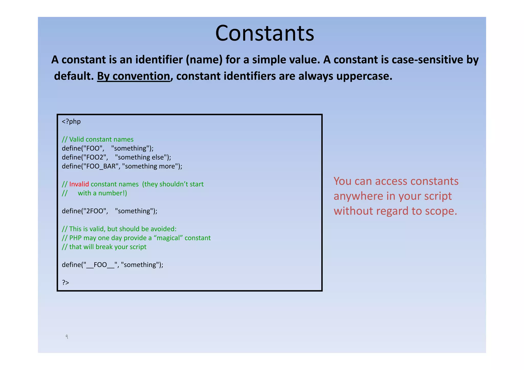 Constants
A constant is an identifier (name) for a simple value. A constant is case‐sensitive by
A constant is an identifier (name) for a simple value A constant is case sensitive by
default. By convention, constant identifiers are always uppercase.


  <?php

  // Valid constant names
  define("FOO", "something");
  define("FOO2", "something else");
  define("FOO_BAR", "something more");

  // Invalid constant names (they shouldn’t start
                                  shouldn t                     You can access constants
  // with a number!)
                                                                anywhere in your script
  define("2FOO", "something");                                  without regard to scope.
  // This is valid, b t should b avoided:
     Thi i     lid but h ld be      id d
  // PHP may one day provide a “magical” constant
  // that will break your script

  define("__FOO__", "something");

  ?>




   ٩
 