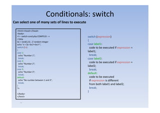 Conditionals: switch
Can select one of many sets of lines to execute

  <html><head></head>
  <body>
  <!–‐ switch‐cond.php COMP519 ‐‐>                switch (expression)
  <?php
  $x = rand(1,5); // random integer
                                                  {
  echo “x = $ <br/><br/>”;
            $x     /    /                         case label1:
  switch ($x)                                       code to be executed if expression =
  {
  case 1:
                                                  label1;
    echo "Number 1";  ;                             break;
    break;                                        case label2:
  case 2:
    echo "Number 2";
                                                    code to be executed if expression =
    break;                                        label2;
  case 3:                                           break;
    echo "Number 3";
    break;
                                                  default:
  default:                                          code to be executed
    echo "No number between 1 and 3";               if expression is different
    break;
    b k
  }
                                                    from both label1 and label2;
  ?>                                                break;
                                                  }
  </body>
  </html>

    ١٢
 