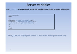 Server Variables
The $_SERVER array variable is a reserved variable that contains all server information. 


   <html><head></head>
    h l h d /h d
   <body>

   <?php
   echo "Referer: " . $_SERVER["HTTP_REFERER"] . "<br />";
                       _        [     _       ]
   echo "Browser: " . $_SERVER["HTTP_USER_AGENT"] . "<br />";
   echo "User's IP address: " . $_SERVER["REMOTE_ADDR"];
   ?>

   </body>
   </html>




  The $_SERVER is a super global variable, i.e. it's available in all scopes of a PHP script.




     ١٩
 