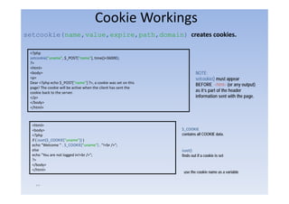 Cookie Workings
setcookie(name,value,expire,path,domain) creates cookies.
      ki (       l      i      h d   i )            ki

 <?php
 setcookie("uname", $_POST["name"], time()+36000);
 ?>
 <html>
 <body>                                                                  NOTE:
 <p>                                                                     setcookie() must appear
 Dear <?php echo $_POST["name"] ?>, a cookie was set on this
                                                                         BEFORE <html> (or any output)
 page! The cookie will be active when the client has sent the
 cookie back to the server.                                              as it’s part of the header
 </p>                                                                    information sent with the page.
 </body>
 </html>



  <html>
  <body>                                                        $_COOKIE
  <?php                                                         contains all COOKIE data.
  if ( isset($_COOKIE["uname"]) )
  echo "Welcome " . $_COOKIE["uname"] . "!<br />";
  else                                                          isset()
  echo "You are not logged in!<br />";                          finds out if a cookie is set
  ?>
  </body>
  </html>
    /
                                                                 use the cookie name as a variable


    ٢٣
 