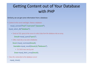 Getting Content out of Your Database
                     with PHP
                       ith
Similarly,
Similarly we can get some information from a database:

• Connect to the server and login, choose a database
    mysql_connect("host","username","password");
        l       t("h t" "         ""        d")
 mysql_select_db("database");

      • S d an SQL query t th server t select d t from th d t b
        Send             to the      to l t data f     the database into an array
                                                                    i t
          $result=mysql_query("query");
      • Either, look into a row and a fieldname
              ,
       $num=mysql_numrows($result);
         $variable=mysql_result($result,$i,"fieldname");
            • Or, fetch rows one by one
          $row=mysql_fetch_array($result);

• Close the connection to the database server
   mysql_close();
    ۵٠
 