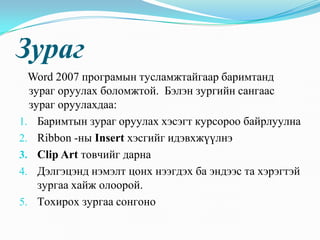 Çóðàã
  Word 2007 ïðîãðàìûí òóñëàìæòàéãààð áàðèìòàíä
  çóðàã îðóóëàõ áîëîìæòîé. Áýëýí çóðãèéí ñàíãààñ
  çóðàã îðóóëàõäàà:
1. Áàðèìòûí çóðàã îðóóëàõ õýñýãò êóðñîðîî áàéðëóóëíà
2. Ribbon -íû Insert õýñãèéã èäýâõæ¿¿ëíý
3. Clip Art òîâ÷èéã äàðíà
4. Äýëãýöýíä íýìýëò öîíõ íýýãäýõ áà ýíäýýñ òà õýðýãòýé
    çóðãàà õàéæ îëîîðîé.
5. Òîõèðîõ çóðãàà ñîíãîíî
 