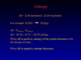 Entropy

         ∆S = Σ nS (products) - Σ nS (reactants)

For example: H2O(l)             H2O(g)

∆S = S(H2O(l)) - S(H2O(g))
∆S = 45.10 - 16.71 = 28.39 cal/deg
When ∆S is positive, entropy of the system increases with
the change of state;

When ∆S is negative, entropy decreases
 