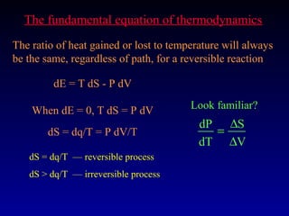 The fundamental equation of thermodynamics
The ratio of heat gained or lost to temperature will always
be the same, regardless of path, for a reversible reaction

         dE = T dS - P dV

    When dE = 0, T dS = P dV            Look familiar?
                                          dP ∆S
       dS = dq/T = P dV/T                   =
                                          dT ∆V
   dS = dq/T — reversible process
   dS > dq/T — irreversible process
 