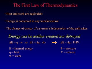 The First Law of Thermodynamics
• Heat and work are equivalent

• Energy is conserved in any transformation

• The change of energy of a system is independent of the path taken

   Energy can be neither created nor detroyed
   ∆E = q - w or dE = dq - dw                 dE = dq - P dV

   E = internal energy                        P = pressure
   q = heat                                   V = volume
   w = work
 