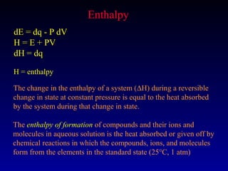 Enthalpy
dE = dq - P dV
H = E + PV
dH = dq

H = enthalpy

The change in the enthalpy of a system (∆H) during a reversible
change in state at constant pressure is equal to the heat absorbed
by the system during that change in state.

The enthalpy of formation of compounds and their ions and
molecules in aqueous solution is the heat absorbed or given off by
chemical reactions in which the compounds, ions, and molecules
form from the elements in the standard state (25°C, 1 atm)
 