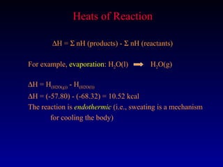 Heats of Reaction

         ∆H = Σ nH (products) - Σ nH (reactants)

For example, evaporation: H2O(l)        H2O(g)

∆H = H(H2O(g)) - H(H2O(l))
∆H = (-57.80) - (-68.32) = 10.52 kcal
The reaction is endothermic (i.e., sweating is a mechanism
       for cooling the body)
 